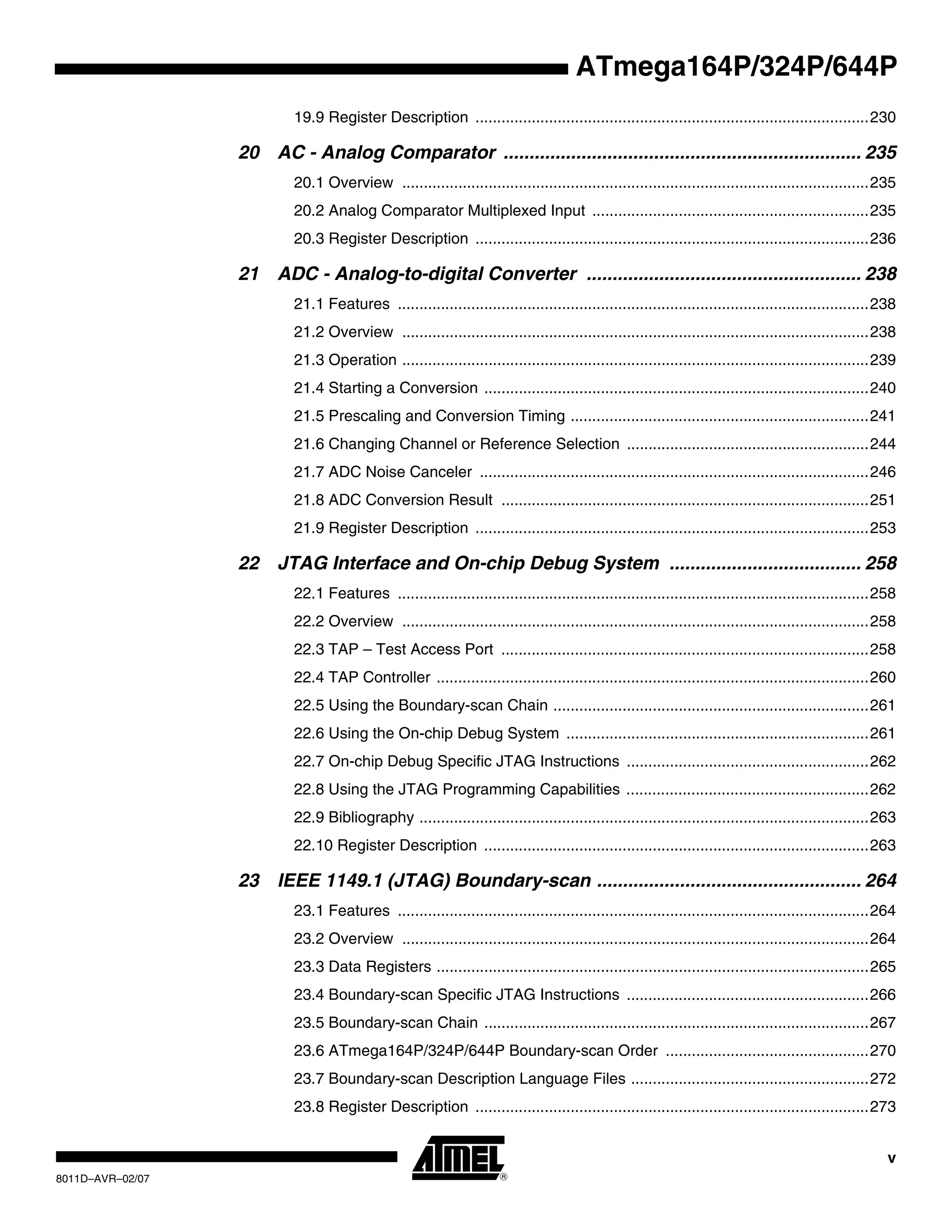 v
8011D–AVR–02/07
ATmega164P/324P/644P
19.9 Register Description ...........................................................................................230
20 AC - Analog Comparator ..................................................................... 235
20.1 Overview ............................................................................................................235
20.2 Analog Comparator Multiplexed Input ................................................................235
20.3 Register Description ...........................................................................................236
21 ADC - Analog-to-digital Converter ..................................................... 238
21.1 Features .............................................................................................................238
21.2 Overview ............................................................................................................238
21.3 Operation ............................................................................................................239
21.4 Starting a Conversion .........................................................................................240
21.5 Prescaling and Conversion Timing .....................................................................241
21.6 Changing Channel or Reference Selection ........................................................244
21.7 ADC Noise Canceler ..........................................................................................246
21.8 ADC Conversion Result .....................................................................................251
21.9 Register Description ...........................................................................................253
22 JTAG Interface and On-chip Debug System ..................................... 258
22.1 Features .............................................................................................................258
22.2 Overview ............................................................................................................258
22.3 TAP – Test Access Port .....................................................................................258
22.4 TAP Controller ....................................................................................................260
22.5 Using the Boundary-scan Chain .........................................................................261
22.6 Using the On-chip Debug System ......................................................................261
22.7 On-chip Debug Specific JTAG Instructions ........................................................262
22.8 Using the JTAG Programming Capabilities ........................................................262
22.9 Bibliography ........................................................................................................263
22.10 Register Description .........................................................................................263
23 IEEE 1149.1 (JTAG) Boundary-scan ................................................... 264
23.1 Features .............................................................................................................264
23.2 Overview ............................................................................................................264
23.3 Data Registers ....................................................................................................265
23.4 Boundary-scan Specific JTAG Instructions ........................................................266
23.5 Boundary-scan Chain .........................................................................................267
23.6 ATmega164P/324P/644P Boundary-scan Order ...............................................270
23.7 Boundary-scan Description Language Files .......................................................272
23.8 Register Description ...........................................................................................273
 