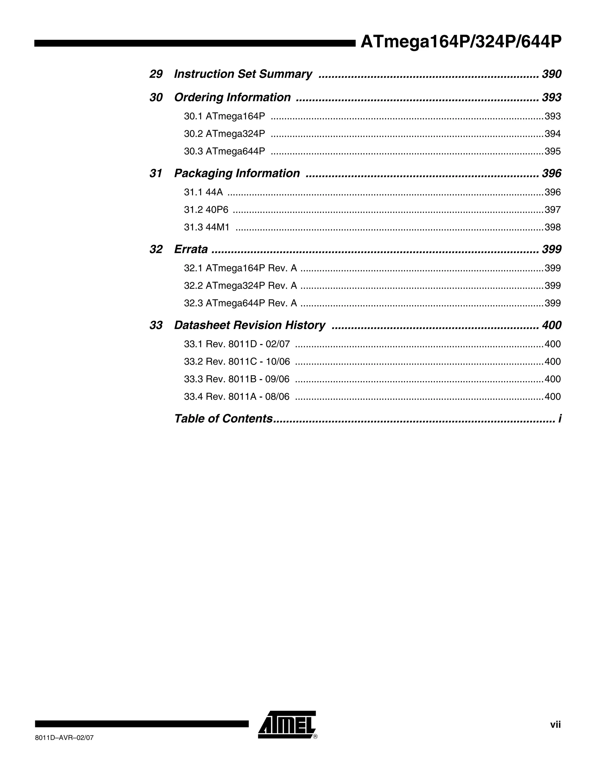 vii
8011D–AVR–02/07
ATmega164P/324P/644P
29 Instruction Set Summary .................................................................... 390
30 Ordering Information ........................................................................... 393
30.1 ATmega164P .....................................................................................................393
30.2 ATmega324P .....................................................................................................394
30.3 ATmega644P .....................................................................................................395
31 Packaging Information ........................................................................ 396
31.1 44A .....................................................................................................................396
31.2 40P6 ...................................................................................................................397
31.3 44M1 ..................................................................................................................398
32 Errata ..................................................................................................... 399
32.1 ATmega164P Rev. A ..........................................................................................399
32.2 ATmega324P Rev. A ..........................................................................................399
32.3 ATmega644P Rev. A ..........................................................................................399
33 Datasheet Revision History ................................................................ 400
33.1 Rev. 8011D - 02/07 ............................................................................................400
33.2 Rev. 8011C - 10/06 ............................................................................................400
33.3 Rev. 8011B - 09/06 ............................................................................................400
33.4 Rev. 8011A - 08/06 ............................................................................................400
Table of Contents....................................................................................... i
 