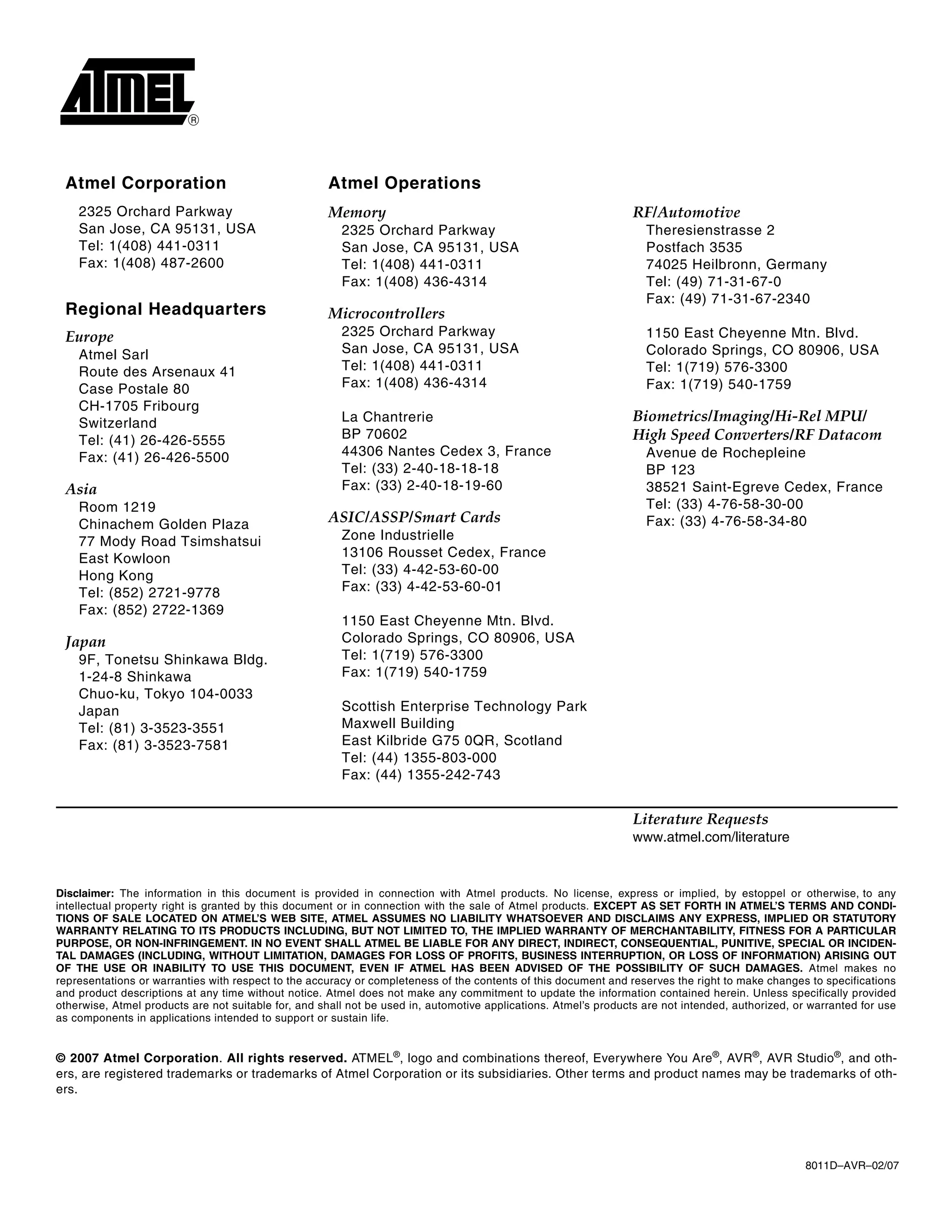 8011D–AVR–02/07
© 2007 Atmel Corporation. All rights reserved. ATMEL®
, logo and combinations thereof, Everywhere You Are®
, AVR®
, AVR Studio®
, and oth-
ers, are registered trademarks or trademarks of Atmel Corporation or its subsidiaries. Other terms and product names may be trademarks of oth-
ers.
Disclaimer: The information in this document is provided in connection with Atmel products. No license, express or implied, by estoppel or otherwise, to any
intellectual property right is granted by this document or in connection with the sale of Atmel products. EXCEPT AS SET FORTH IN ATMEL’S TERMS AND CONDI-
TIONS OF SALE LOCATED ON ATMEL’S WEB SITE, ATMEL ASSUMES NO LIABILITY WHATSOEVER AND DISCLAIMS ANY EXPRESS, IMPLIED OR STATUTORY
WARRANTY RELATING TO ITS PRODUCTS INCLUDING, BUT NOT LIMITED TO, THE IMPLIED WARRANTY OF MERCHANTABILITY, FITNESS FOR A PARTICULAR
PURPOSE, OR NON-INFRINGEMENT. IN NO EVENT SHALL ATMEL BE LIABLE FOR ANY DIRECT, INDIRECT, CONSEQUENTIAL, PUNITIVE, SPECIAL OR INCIDEN-
TAL DAMAGES (INCLUDING, WITHOUT LIMITATION, DAMAGES FOR LOSS OF PROFITS, BUSINESS INTERRUPTION, OR LOSS OF INFORMATION) ARISING OUT
OF THE USE OR INABILITY TO USE THIS DOCUMENT, EVEN IF ATMEL HAS BEEN ADVISED OF THE POSSIBILITY OF SUCH DAMAGES. Atmel makes no
representations or warranties with respect to the accuracy or completeness of the contents of this document and reserves the right to make changes to specifications
and product descriptions at any time without notice. Atmel does not make any commitment to update the information contained herein. Unless specifically provided
otherwise, Atmel products are not suitable for, and shall not be used in, automotive applications. Atmel’s products are not intended, authorized, or warranted for use
as components in applications intended to support or sustain life.
Atmel Corporation Atmel Operations
2325 Orchard Parkway
San Jose, CA 95131, USA
Tel: 1(408) 441-0311
Fax: 1(408) 487-2600
Regional Headquarters
Europe
Atmel Sarl
Route des Arsenaux 41
Case Postale 80
CH-1705 Fribourg
Switzerland
Tel: (41) 26-426-5555
Fax: (41) 26-426-5500
Asia
Room 1219
Chinachem Golden Plaza
77 Mody Road Tsimshatsui
East Kowloon
Hong Kong
Tel: (852) 2721-9778
Fax: (852) 2722-1369
Japan
9F, Tonetsu Shinkawa Bldg.
1-24-8 Shinkawa
Chuo-ku, Tokyo 104-0033
Japan
Tel: (81) 3-3523-3551
Fax: (81) 3-3523-7581
Memory
2325 Orchard Parkway
San Jose, CA 95131, USA
Tel: 1(408) 441-0311
Fax: 1(408) 436-4314
Microcontrollers
2325 Orchard Parkway
San Jose, CA 95131, USA
Tel: 1(408) 441-0311
Fax: 1(408) 436-4314
La Chantrerie
BP 70602
44306 Nantes Cedex 3, France
Tel: (33) 2-40-18-18-18
Fax: (33) 2-40-18-19-60
ASIC/ASSP/Smart Cards
Zone Industrielle
13106 Rousset Cedex, France
Tel: (33) 4-42-53-60-00
Fax: (33) 4-42-53-60-01
1150 East Cheyenne Mtn. Blvd.
Colorado Springs, CO 80906, USA
Tel: 1(719) 576-3300
Fax: 1(719) 540-1759
Scottish Enterprise Technology Park
Maxwell Building
East Kilbride G75 0QR, Scotland
Tel: (44) 1355-803-000
Fax: (44) 1355-242-743
RF/Automotive
Theresienstrasse 2
Postfach 3535
74025 Heilbronn, Germany
Tel: (49) 71-31-67-0
Fax: (49) 71-31-67-2340
1150 East Cheyenne Mtn. Blvd.
Colorado Springs, CO 80906, USA
Tel: 1(719) 576-3300
Fax: 1(719) 540-1759
Biometrics/Imaging/Hi-Rel MPU/
High Speed Converters/RF Datacom
Avenue de Rochepleine
BP 123
38521 Saint-Egreve Cedex, France
Tel: (33) 4-76-58-30-00
Fax: (33) 4-76-58-34-80
Literature Requests
www.atmel.com/literature
 