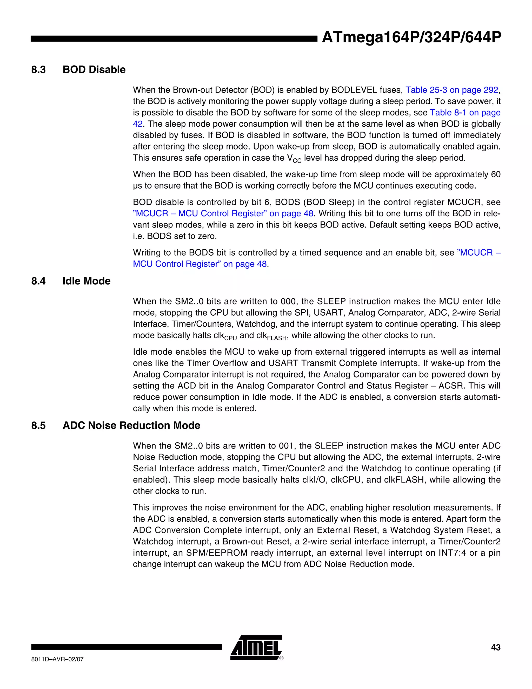 43
8011D–AVR–02/07
ATmega164P/324P/644P
8.3 BOD Disable
When the Brown-out Detector (BOD) is enabled by BODLEVEL fuses, Table 25-3 on page 292,
the BOD is actively monitoring the power supply voltage during a sleep period. To save power, it
is possible to disable the BOD by software for some of the sleep modes, see Table 8-1 on page
42. The sleep mode power consumption will then be at the same level as when BOD is globally
disabled by fuses. If BOD is disabled in software, the BOD function is turned off immediately
after entering the sleep mode. Upon wake-up from sleep, BOD is automatically enabled again.
This ensures safe operation in case the VCC level has dropped during the sleep period.
When the BOD has been disabled, the wake-up time from sleep mode will be approximately 60
µs to ensure that the BOD is working correctly before the MCU continues executing code.
BOD disable is controlled by bit 6, BODS (BOD Sleep) in the control register MCUCR, see
”MCUCR – MCU Control Register” on page 48. Writing this bit to one turns off the BOD in rele-
vant sleep modes, while a zero in this bit keeps BOD active. Default setting keeps BOD active,
i.e. BODS set to zero.
Writing to the BODS bit is controlled by a timed sequence and an enable bit, see ”MCUCR –
MCU Control Register” on page 48.
8.4 Idle Mode
When the SM2..0 bits are written to 000, the SLEEP instruction makes the MCU enter Idle
mode, stopping the CPU but allowing the SPI, USART, Analog Comparator, ADC, 2-wire Serial
Interface, Timer/Counters, Watchdog, and the interrupt system to continue operating. This sleep
mode basically halts clkCPU and clkFLASH, while allowing the other clocks to run.
Idle mode enables the MCU to wake up from external triggered interrupts as well as internal
ones like the Timer Overflow and USART Transmit Complete interrupts. If wake-up from the
Analog Comparator interrupt is not required, the Analog Comparator can be powered down by
setting the ACD bit in the Analog Comparator Control and Status Register – ACSR. This will
reduce power consumption in Idle mode. If the ADC is enabled, a conversion starts automati-
cally when this mode is entered.
8.5 ADC Noise Reduction Mode
When the SM2..0 bits are written to 001, the SLEEP instruction makes the MCU enter ADC
Noise Reduction mode, stopping the CPU but allowing the ADC, the external interrupts, 2-wire
Serial Interface address match, Timer/Counter2 and the Watchdog to continue operating (if
enabled). This sleep mode basically halts clkI/O, clkCPU, and clkFLASH, while allowing the
other clocks to run.
This improves the noise environment for the ADC, enabling higher resolution measurements. If
the ADC is enabled, a conversion starts automatically when this mode is entered. Apart form the
ADC Conversion Complete interrupt, only an External Reset, a Watchdog System Reset, a
Watchdog interrupt, a Brown-out Reset, a 2-wire serial interface interrupt, a Timer/Counter2
interrupt, an SPM/EEPROM ready interrupt, an external level interrupt on INT7:4 or a pin
change interrupt can wakeup the MCU from ADC Noise Reduction mode.
 
