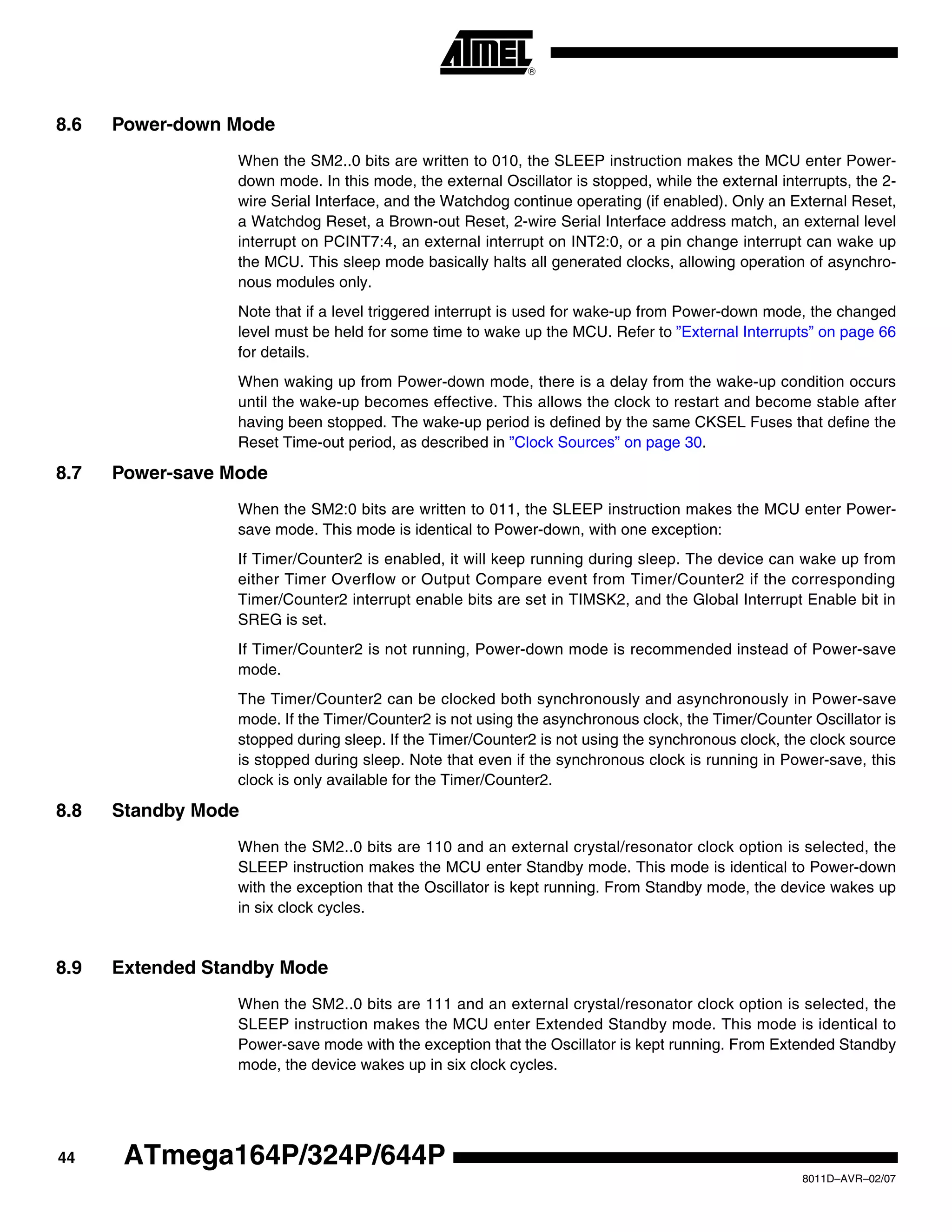 44
8011D–AVR–02/07
ATmega164P/324P/644P
8.6 Power-down Mode
When the SM2..0 bits are written to 010, the SLEEP instruction makes the MCU enter Power-
down mode. In this mode, the external Oscillator is stopped, while the external interrupts, the 2-
wire Serial Interface, and the Watchdog continue operating (if enabled). Only an External Reset,
a Watchdog Reset, a Brown-out Reset, 2-wire Serial Interface address match, an external level
interrupt on PCINT7:4, an external interrupt on INT2:0, or a pin change interrupt can wake up
the MCU. This sleep mode basically halts all generated clocks, allowing operation of asynchro-
nous modules only.
Note that if a level triggered interrupt is used for wake-up from Power-down mode, the changed
level must be held for some time to wake up the MCU. Refer to ”External Interrupts” on page 66
for details.
When waking up from Power-down mode, there is a delay from the wake-up condition occurs
until the wake-up becomes effective. This allows the clock to restart and become stable after
having been stopped. The wake-up period is defined by the same CKSEL Fuses that define the
Reset Time-out period, as described in ”Clock Sources” on page 30.
8.7 Power-save Mode
When the SM2:0 bits are written to 011, the SLEEP instruction makes the MCU enter Power-
save mode. This mode is identical to Power-down, with one exception:
If Timer/Counter2 is enabled, it will keep running during sleep. The device can wake up from
either Timer Overflow or Output Compare event from Timer/Counter2 if the corresponding
Timer/Counter2 interrupt enable bits are set in TIMSK2, and the Global Interrupt Enable bit in
SREG is set.
If Timer/Counter2 is not running, Power-down mode is recommended instead of Power-save
mode.
The Timer/Counter2 can be clocked both synchronously and asynchronously in Power-save
mode. If the Timer/Counter2 is not using the asynchronous clock, the Timer/Counter Oscillator is
stopped during sleep. If the Timer/Counter2 is not using the synchronous clock, the clock source
is stopped during sleep. Note that even if the synchronous clock is running in Power-save, this
clock is only available for the Timer/Counter2.
8.8 Standby Mode
When the SM2..0 bits are 110 and an external crystal/resonator clock option is selected, the
SLEEP instruction makes the MCU enter Standby mode. This mode is identical to Power-down
with the exception that the Oscillator is kept running. From Standby mode, the device wakes up
in six clock cycles.
8.9 Extended Standby Mode
When the SM2..0 bits are 111 and an external crystal/resonator clock option is selected, the
SLEEP instruction makes the MCU enter Extended Standby mode. This mode is identical to
Power-save mode with the exception that the Oscillator is kept running. From Extended Standby
mode, the device wakes up in six clock cycles.
 