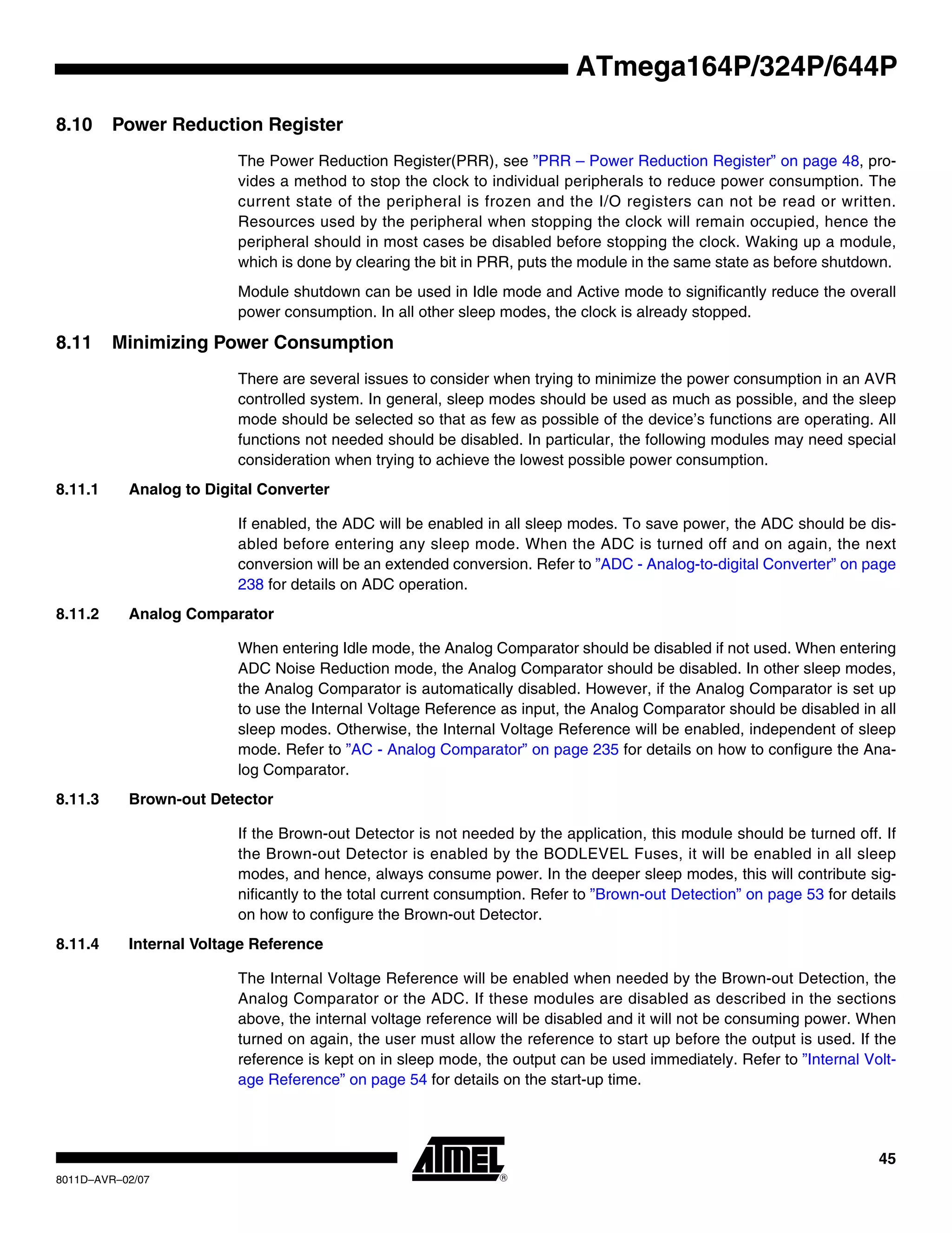 45
8011D–AVR–02/07
ATmega164P/324P/644P
8.10 Power Reduction Register
The Power Reduction Register(PRR), see ”PRR – Power Reduction Register” on page 48, pro-
vides a method to stop the clock to individual peripherals to reduce power consumption. The
current state of the peripheral is frozen and the I/O registers can not be read or written.
Resources used by the peripheral when stopping the clock will remain occupied, hence the
peripheral should in most cases be disabled before stopping the clock. Waking up a module,
which is done by clearing the bit in PRR, puts the module in the same state as before shutdown.
Module shutdown can be used in Idle mode and Active mode to significantly reduce the overall
power consumption. In all other sleep modes, the clock is already stopped.
8.11 Minimizing Power Consumption
There are several issues to consider when trying to minimize the power consumption in an AVR
controlled system. In general, sleep modes should be used as much as possible, and the sleep
mode should be selected so that as few as possible of the device’s functions are operating. All
functions not needed should be disabled. In particular, the following modules may need special
consideration when trying to achieve the lowest possible power consumption.
8.11.1 Analog to Digital Converter
If enabled, the ADC will be enabled in all sleep modes. To save power, the ADC should be dis-
abled before entering any sleep mode. When the ADC is turned off and on again, the next
conversion will be an extended conversion. Refer to ”ADC - Analog-to-digital Converter” on page
238 for details on ADC operation.
8.11.2 Analog Comparator
When entering Idle mode, the Analog Comparator should be disabled if not used. When entering
ADC Noise Reduction mode, the Analog Comparator should be disabled. In other sleep modes,
the Analog Comparator is automatically disabled. However, if the Analog Comparator is set up
to use the Internal Voltage Reference as input, the Analog Comparator should be disabled in all
sleep modes. Otherwise, the Internal Voltage Reference will be enabled, independent of sleep
mode. Refer to ”AC - Analog Comparator” on page 235 for details on how to configure the Ana-
log Comparator.
8.11.3 Brown-out Detector
If the Brown-out Detector is not needed by the application, this module should be turned off. If
the Brown-out Detector is enabled by the BODLEVEL Fuses, it will be enabled in all sleep
modes, and hence, always consume power. In the deeper sleep modes, this will contribute sig-
nificantly to the total current consumption. Refer to ”Brown-out Detection” on page 53 for details
on how to configure the Brown-out Detector.
8.11.4 Internal Voltage Reference
The Internal Voltage Reference will be enabled when needed by the Brown-out Detection, the
Analog Comparator or the ADC. If these modules are disabled as described in the sections
above, the internal voltage reference will be disabled and it will not be consuming power. When
turned on again, the user must allow the reference to start up before the output is used. If the
reference is kept on in sleep mode, the output can be used immediately. Refer to ”Internal Volt-
age Reference” on page 54 for details on the start-up time.
 