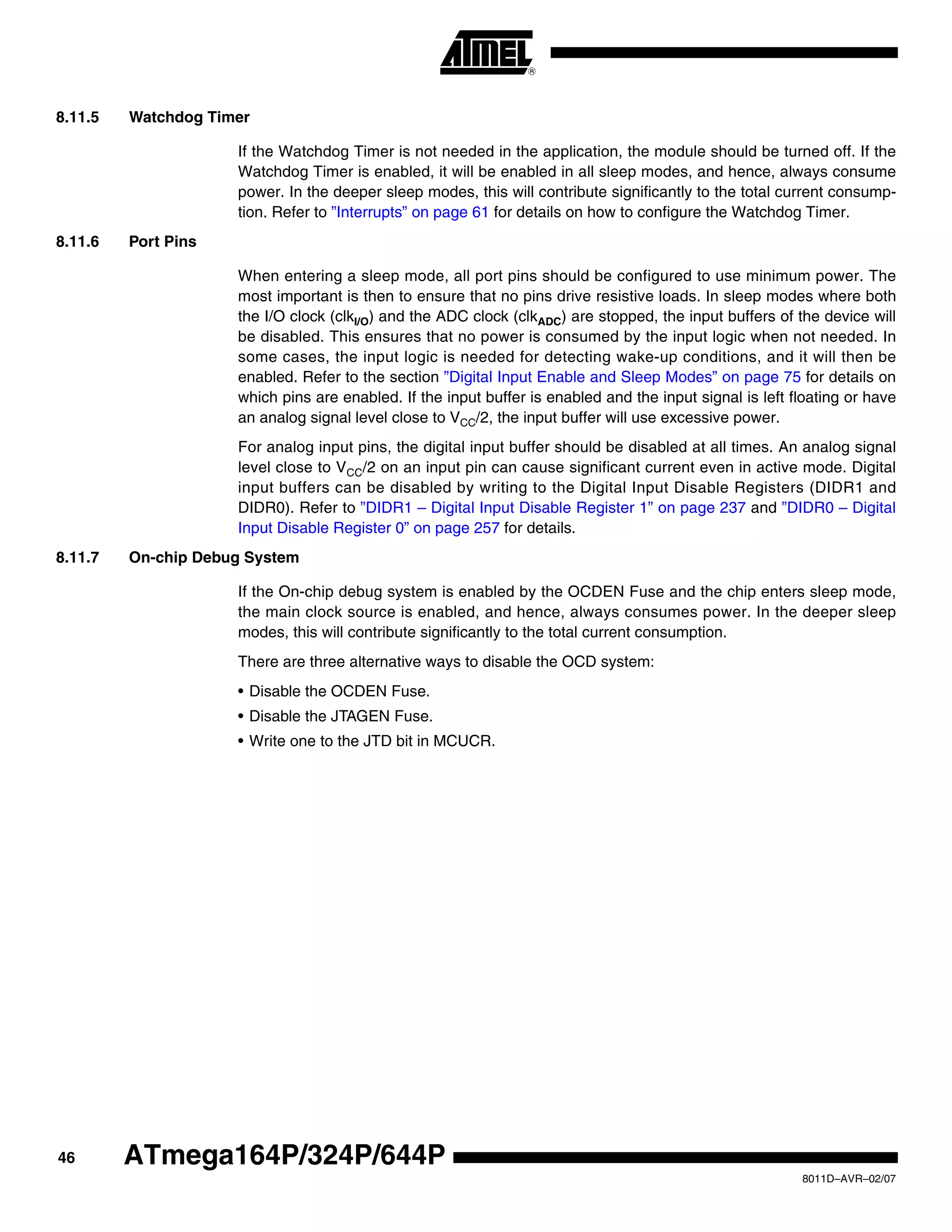 46
8011D–AVR–02/07
ATmega164P/324P/644P
8.11.5 Watchdog Timer
If the Watchdog Timer is not needed in the application, the module should be turned off. If the
Watchdog Timer is enabled, it will be enabled in all sleep modes, and hence, always consume
power. In the deeper sleep modes, this will contribute significantly to the total current consump-
tion. Refer to ”Interrupts” on page 61 for details on how to configure the Watchdog Timer.
8.11.6 Port Pins
When entering a sleep mode, all port pins should be configured to use minimum power. The
most important is then to ensure that no pins drive resistive loads. In sleep modes where both
the I/O clock (clkI/O) and the ADC clock (clkADC) are stopped, the input buffers of the device will
be disabled. This ensures that no power is consumed by the input logic when not needed. In
some cases, the input logic is needed for detecting wake-up conditions, and it will then be
enabled. Refer to the section ”Digital Input Enable and Sleep Modes” on page 75 for details on
which pins are enabled. If the input buffer is enabled and the input signal is left floating or have
an analog signal level close to VCC/2, the input buffer will use excessive power.
For analog input pins, the digital input buffer should be disabled at all times. An analog signal
level close to VCC/2 on an input pin can cause significant current even in active mode. Digital
input buffers can be disabled by writing to the Digital Input Disable Registers (DIDR1 and
DIDR0). Refer to ”DIDR1 – Digital Input Disable Register 1” on page 237 and ”DIDR0 – Digital
Input Disable Register 0” on page 257 for details.
8.11.7 On-chip Debug System
If the On-chip debug system is enabled by the OCDEN Fuse and the chip enters sleep mode,
the main clock source is enabled, and hence, always consumes power. In the deeper sleep
modes, this will contribute significantly to the total current consumption.
There are three alternative ways to disable the OCD system:
• Disable the OCDEN Fuse.
• Disable the JTAGEN Fuse.
• Write one to the JTD bit in MCUCR.
 