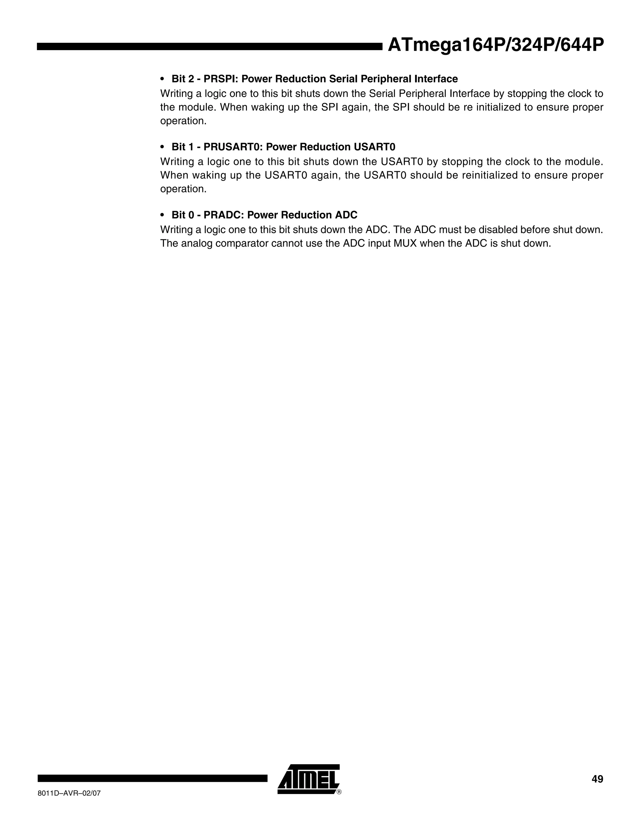 49
8011D–AVR–02/07
ATmega164P/324P/644P
• Bit 2 - PRSPI: Power Reduction Serial Peripheral Interface
Writing a logic one to this bit shuts down the Serial Peripheral Interface by stopping the clock to
the module. When waking up the SPI again, the SPI should be re initialized to ensure proper
operation.
• Bit 1 - PRUSART0: Power Reduction USART0
Writing a logic one to this bit shuts down the USART0 by stopping the clock to the module.
When waking up the USART0 again, the USART0 should be reinitialized to ensure proper
operation.
• Bit 0 - PRADC: Power Reduction ADC
Writing a logic one to this bit shuts down the ADC. The ADC must be disabled before shut down.
The analog comparator cannot use the ADC input MUX when the ADC is shut down.
 