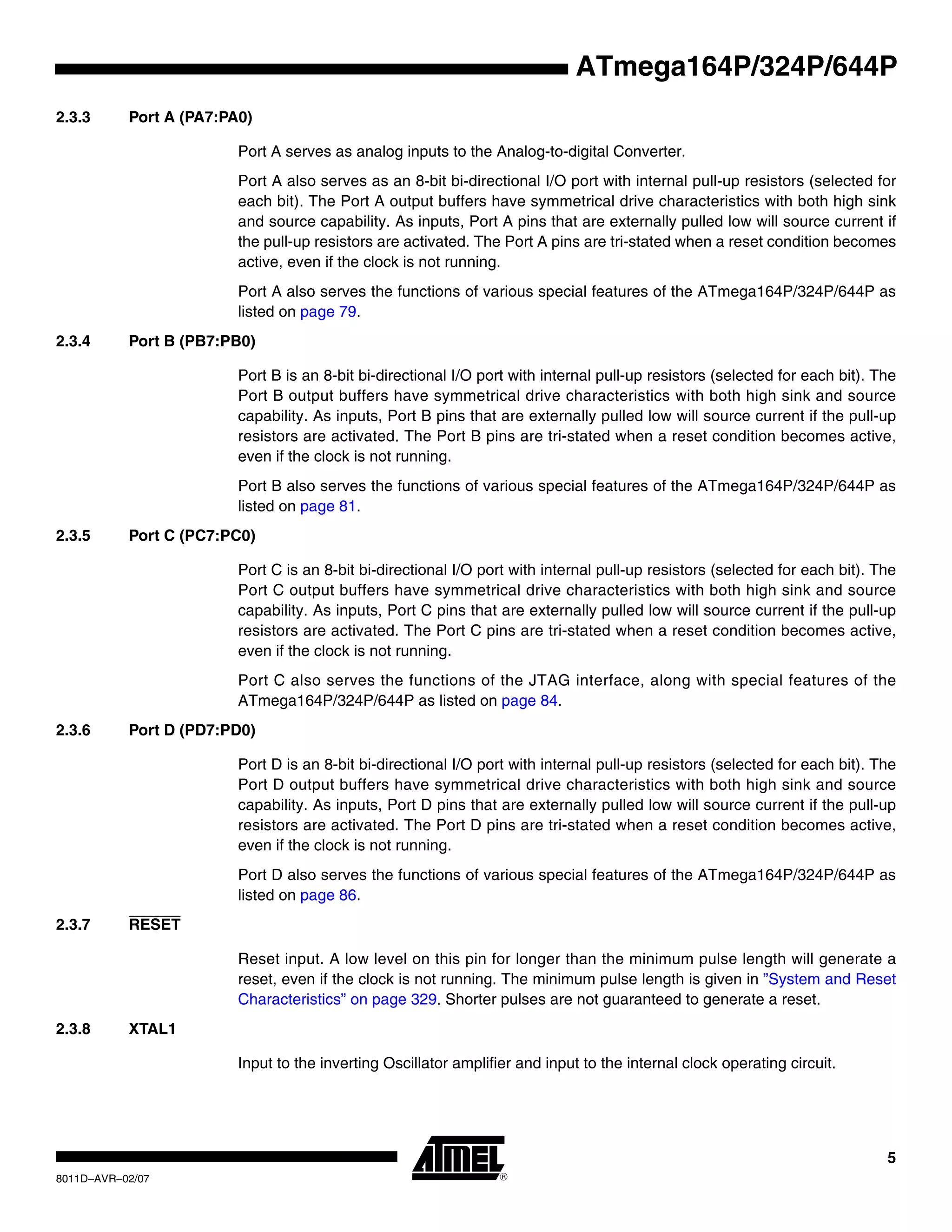 5
8011D–AVR–02/07
ATmega164P/324P/644P
2.3.3 Port A (PA7:PA0)
Port A serves as analog inputs to the Analog-to-digital Converter.
Port A also serves as an 8-bit bi-directional I/O port with internal pull-up resistors (selected for
each bit). The Port A output buffers have symmetrical drive characteristics with both high sink
and source capability. As inputs, Port A pins that are externally pulled low will source current if
the pull-up resistors are activated. The Port A pins are tri-stated when a reset condition becomes
active, even if the clock is not running.
Port A also serves the functions of various special features of the ATmega164P/324P/644P as
listed on page 79.
2.3.4 Port B (PB7:PB0)
Port B is an 8-bit bi-directional I/O port with internal pull-up resistors (selected for each bit). The
Port B output buffers have symmetrical drive characteristics with both high sink and source
capability. As inputs, Port B pins that are externally pulled low will source current if the pull-up
resistors are activated. The Port B pins are tri-stated when a reset condition becomes active,
even if the clock is not running.
Port B also serves the functions of various special features of the ATmega164P/324P/644P as
listed on page 81.
2.3.5 Port C (PC7:PC0)
Port C is an 8-bit bi-directional I/O port with internal pull-up resistors (selected for each bit). The
Port C output buffers have symmetrical drive characteristics with both high sink and source
capability. As inputs, Port C pins that are externally pulled low will source current if the pull-up
resistors are activated. The Port C pins are tri-stated when a reset condition becomes active,
even if the clock is not running.
Port C also serves the functions of the JTAG interface, along with special features of the
ATmega164P/324P/644P as listed on page 84.
2.3.6 Port D (PD7:PD0)
Port D is an 8-bit bi-directional I/O port with internal pull-up resistors (selected for each bit). The
Port D output buffers have symmetrical drive characteristics with both high sink and source
capability. As inputs, Port D pins that are externally pulled low will source current if the pull-up
resistors are activated. The Port D pins are tri-stated when a reset condition becomes active,
even if the clock is not running.
Port D also serves the functions of various special features of the ATmega164P/324P/644P as
listed on page 86.
2.3.7 RESET
Reset input. A low level on this pin for longer than the minimum pulse length will generate a
reset, even if the clock is not running. The minimum pulse length is given in ”System and Reset
Characteristics” on page 329. Shorter pulses are not guaranteed to generate a reset.
2.3.8 XTAL1
Input to the inverting Oscillator amplifier and input to the internal clock operating circuit.
 