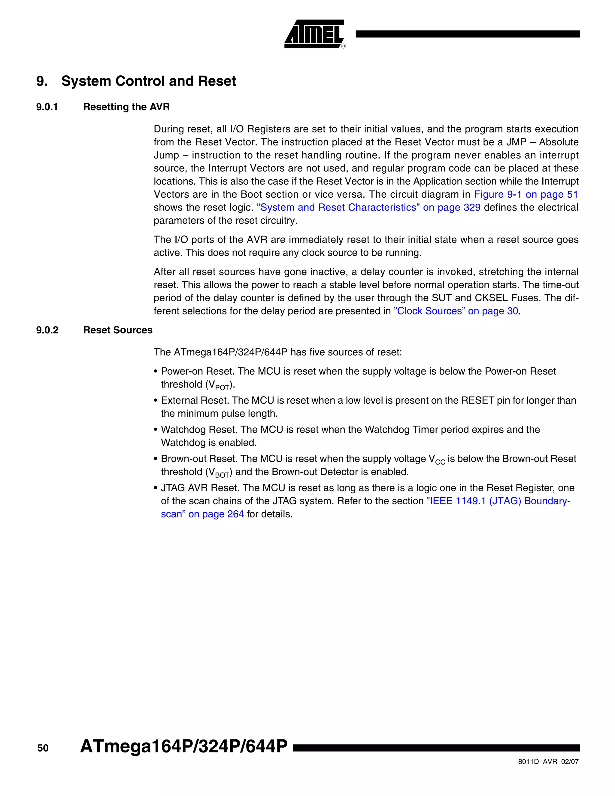 50
8011D–AVR–02/07
ATmega164P/324P/644P
9. System Control and Reset
9.0.1 Resetting the AVR
During reset, all I/O Registers are set to their initial values, and the program starts execution
from the Reset Vector. The instruction placed at the Reset Vector must be a JMP – Absolute
Jump – instruction to the reset handling routine. If the program never enables an interrupt
source, the Interrupt Vectors are not used, and regular program code can be placed at these
locations. This is also the case if the Reset Vector is in the Application section while the Interrupt
Vectors are in the Boot section or vice versa. The circuit diagram in Figure 9-1 on page 51
shows the reset logic. ”System and Reset Characteristics” on page 329 defines the electrical
parameters of the reset circuitry.
The I/O ports of the AVR are immediately reset to their initial state when a reset source goes
active. This does not require any clock source to be running.
After all reset sources have gone inactive, a delay counter is invoked, stretching the internal
reset. This allows the power to reach a stable level before normal operation starts. The time-out
period of the delay counter is defined by the user through the SUT and CKSEL Fuses. The dif-
ferent selections for the delay period are presented in ”Clock Sources” on page 30.
9.0.2 Reset Sources
The ATmega164P/324P/644P has five sources of reset:
• Power-on Reset. The MCU is reset when the supply voltage is below the Power-on Reset
threshold (VPOT).
• External Reset. The MCU is reset when a low level is present on the RESET pin for longer than
the minimum pulse length.
• Watchdog Reset. The MCU is reset when the Watchdog Timer period expires and the
Watchdog is enabled.
• Brown-out Reset. The MCU is reset when the supply voltage VCC is below the Brown-out Reset
threshold (VBOT) and the Brown-out Detector is enabled.
• JTAG AVR Reset. The MCU is reset as long as there is a logic one in the Reset Register, one
of the scan chains of the JTAG system. Refer to the section ”IEEE 1149.1 (JTAG) Boundary-
scan” on page 264 for details.
 