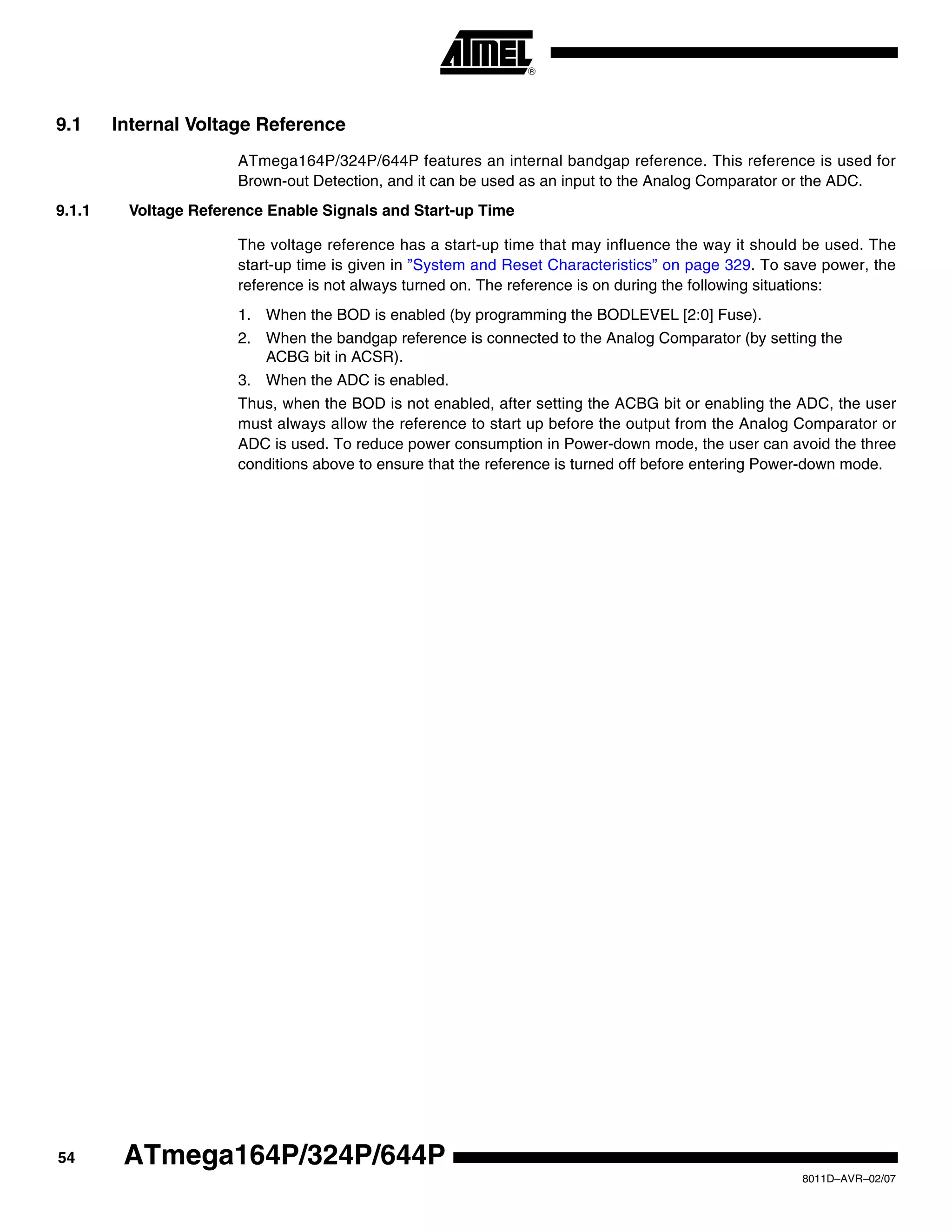 54
8011D–AVR–02/07
ATmega164P/324P/644P
9.1 Internal Voltage Reference
ATmega164P/324P/644P features an internal bandgap reference. This reference is used for
Brown-out Detection, and it can be used as an input to the Analog Comparator or the ADC.
9.1.1 Voltage Reference Enable Signals and Start-up Time
The voltage reference has a start-up time that may influence the way it should be used. The
start-up time is given in ”System and Reset Characteristics” on page 329. To save power, the
reference is not always turned on. The reference is on during the following situations:
1. When the BOD is enabled (by programming the BODLEVEL [2:0] Fuse).
2. When the bandgap reference is connected to the Analog Comparator (by setting the
ACBG bit in ACSR).
3. When the ADC is enabled.
Thus, when the BOD is not enabled, after setting the ACBG bit or enabling the ADC, the user
must always allow the reference to start up before the output from the Analog Comparator or
ADC is used. To reduce power consumption in Power-down mode, the user can avoid the three
conditions above to ensure that the reference is turned off before entering Power-down mode.
 