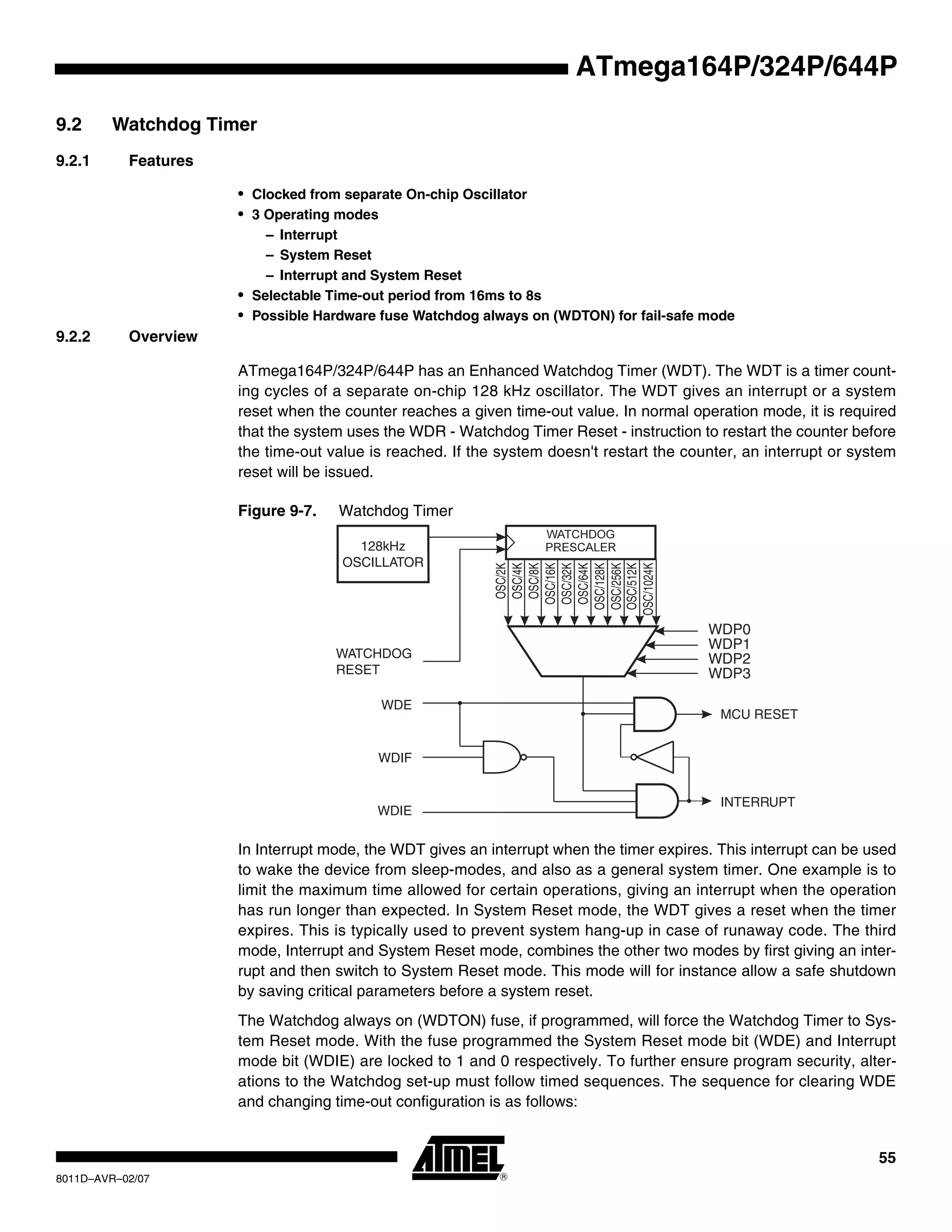 55
8011D–AVR–02/07
ATmega164P/324P/644P
9.2 Watchdog Timer
9.2.1 Features
• Clocked from separate On-chip Oscillator
• 3 Operating modes
– Interrupt
– System Reset
– Interrupt and System Reset
• Selectable Time-out period from 16ms to 8s
• Possible Hardware fuse Watchdog always on (WDTON) for fail-safe mode
9.2.2 Overview
ATmega164P/324P/644P has an Enhanced Watchdog Timer (WDT). The WDT is a timer count-
ing cycles of a separate on-chip 128 kHz oscillator. The WDT gives an interrupt or a system
reset when the counter reaches a given time-out value. In normal operation mode, it is required
that the system uses the WDR - Watchdog Timer Reset - instruction to restart the counter before
the time-out value is reached. If the system doesn't restart the counter, an interrupt or system
reset will be issued.
Figure 9-7. Watchdog Timer
In Interrupt mode, the WDT gives an interrupt when the timer expires. This interrupt can be used
to wake the device from sleep-modes, and also as a general system timer. One example is to
limit the maximum time allowed for certain operations, giving an interrupt when the operation
has run longer than expected. In System Reset mode, the WDT gives a reset when the timer
expires. This is typically used to prevent system hang-up in case of runaway code. The third
mode, Interrupt and System Reset mode, combines the other two modes by first giving an inter-
rupt and then switch to System Reset mode. This mode will for instance allow a safe shutdown
by saving critical parameters before a system reset.
The Watchdog always on (WDTON) fuse, if programmed, will force the Watchdog Timer to Sys-
tem Reset mode. With the fuse programmed the System Reset mode bit (WDE) and Interrupt
mode bit (WDIE) are locked to 1 and 0 respectively. To further ensure program security, alter-
ations to the Watchdog set-up must follow timed sequences. The sequence for clearing WDE
and changing time-out configuration is as follows:
128kHz
OSCILLATOR
OSC/2K
OSC/4K
OSC/8K
OSC/16K
OSC/32K
OSC/64K
OSC/128K
OSC/256K
OSC/512K
OSC/1024K
WDP0
WDP1
WDP2
WDP3
WATCHDOG
RESET
WDE
WDIF
WDIE
MCU RESET
INTERRUPT
 