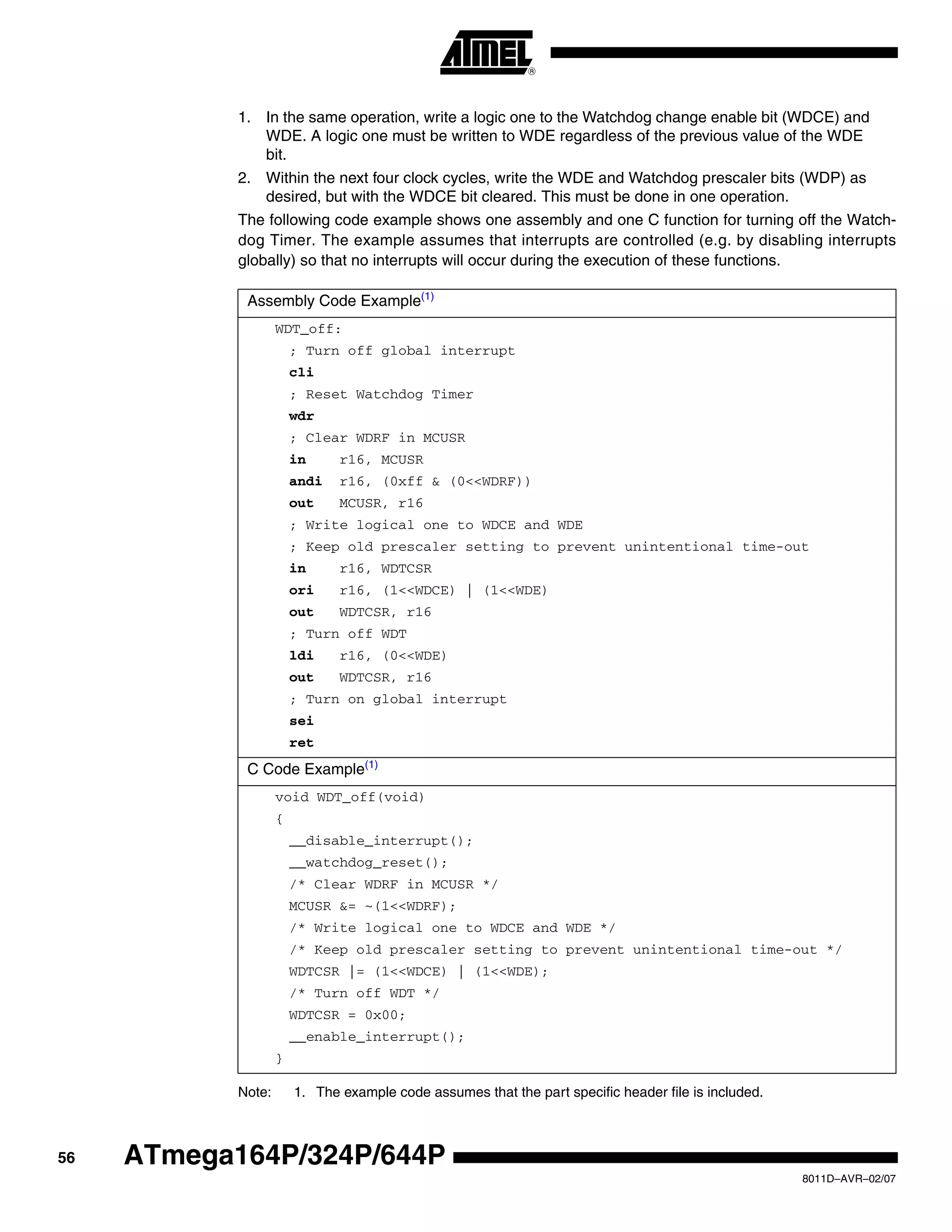 56
8011D–AVR–02/07
ATmega164P/324P/644P
1. In the same operation, write a logic one to the Watchdog change enable bit (WDCE) and
WDE. A logic one must be written to WDE regardless of the previous value of the WDE
bit.
2. Within the next four clock cycles, write the WDE and Watchdog prescaler bits (WDP) as
desired, but with the WDCE bit cleared. This must be done in one operation.
The following code example shows one assembly and one C function for turning off the Watch-
dog Timer. The example assumes that interrupts are controlled (e.g. by disabling interrupts
globally) so that no interrupts will occur during the execution of these functions.
Note: 1. The example code assumes that the part specific header file is included.
Assembly Code Example(1)
WDT_off:
; Turn off global interrupt
cli
; Reset Watchdog Timer
wdr
; Clear WDRF in MCUSR
in r16, MCUSR
andi r16, (0xff & (0<<WDRF))
out MCUSR, r16
; Write logical one to WDCE and WDE
; Keep old prescaler setting to prevent unintentional time-out
in r16, WDTCSR
ori r16, (1<<WDCE) | (1<<WDE)
out WDTCSR, r16
; Turn off WDT
ldi r16, (0<<WDE)
out WDTCSR, r16
; Turn on global interrupt
sei
ret
C Code Example(1)
void WDT_off(void)
{
__disable_interrupt();
__watchdog_reset();
/* Clear WDRF in MCUSR */
MCUSR &= ~(1<<WDRF);
/* Write logical one to WDCE and WDE */
/* Keep old prescaler setting to prevent unintentional time-out */
WDTCSR |= (1<<WDCE) | (1<<WDE);
/* Turn off WDT */
WDTCSR = 0x00;
__enable_interrupt();
}
 