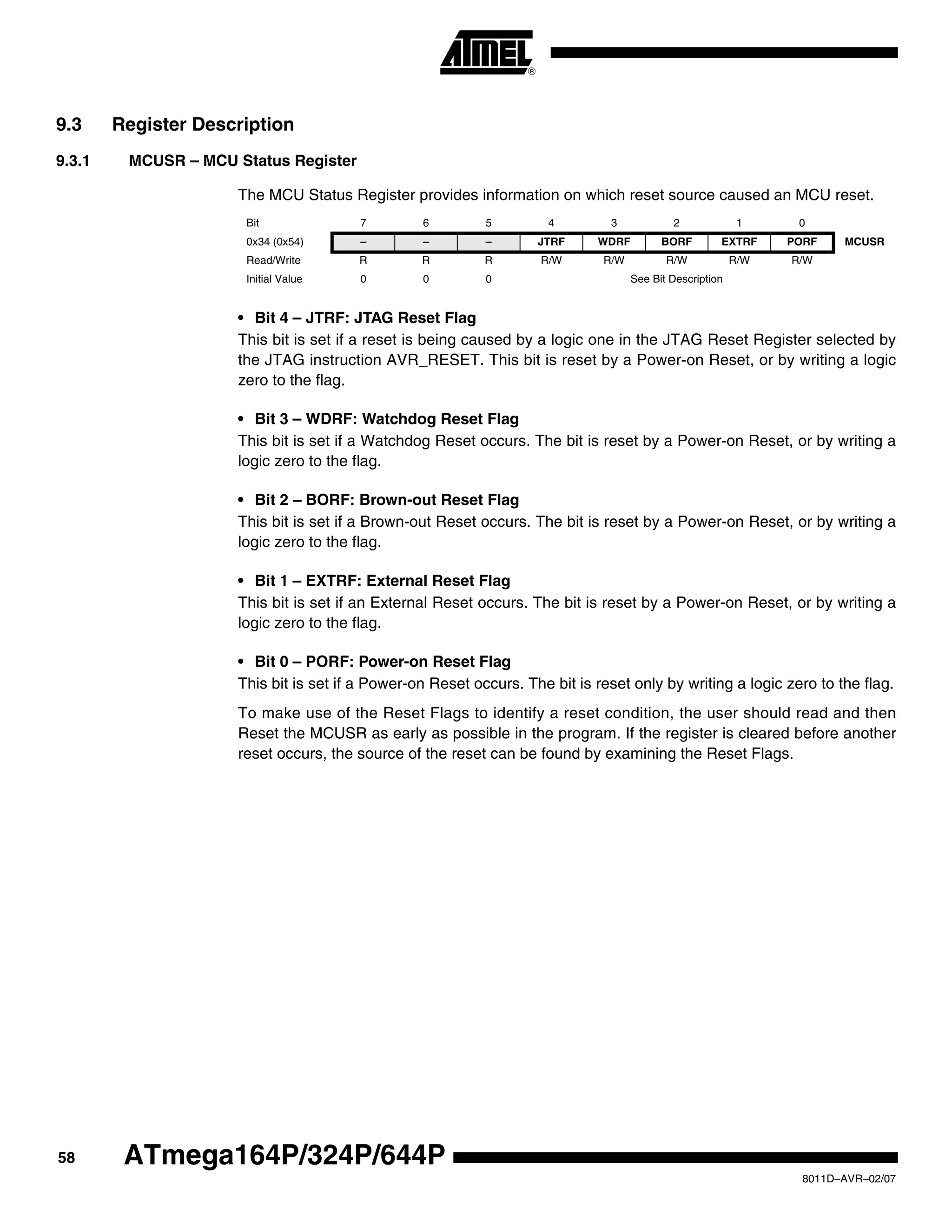 58
8011D–AVR–02/07
ATmega164P/324P/644P
9.3 Register Description
9.3.1 MCUSR – MCU Status Register
The MCU Status Register provides information on which reset source caused an MCU reset.
• Bit 4 – JTRF: JTAG Reset Flag
This bit is set if a reset is being caused by a logic one in the JTAG Reset Register selected by
the JTAG instruction AVR_RESET. This bit is reset by a Power-on Reset, or by writing a logic
zero to the flag.
• Bit 3 – WDRF: Watchdog Reset Flag
This bit is set if a Watchdog Reset occurs. The bit is reset by a Power-on Reset, or by writing a
logic zero to the flag.
• Bit 2 – BORF: Brown-out Reset Flag
This bit is set if a Brown-out Reset occurs. The bit is reset by a Power-on Reset, or by writing a
logic zero to the flag.
• Bit 1 – EXTRF: External Reset Flag
This bit is set if an External Reset occurs. The bit is reset by a Power-on Reset, or by writing a
logic zero to the flag.
• Bit 0 – PORF: Power-on Reset Flag
This bit is set if a Power-on Reset occurs. The bit is reset only by writing a logic zero to the flag.
To make use of the Reset Flags to identify a reset condition, the user should read and then
Reset the MCUSR as early as possible in the program. If the register is cleared before another
reset occurs, the source of the reset can be found by examining the Reset Flags.
Bit 7 6 5 4 3 2 1 0
0x34 (0x54) – – – JTRF WDRF BORF EXTRF PORF MCUSR
Read/Write R R R R/W R/W R/W R/W R/W
Initial Value 0 0 0 See Bit Description
 