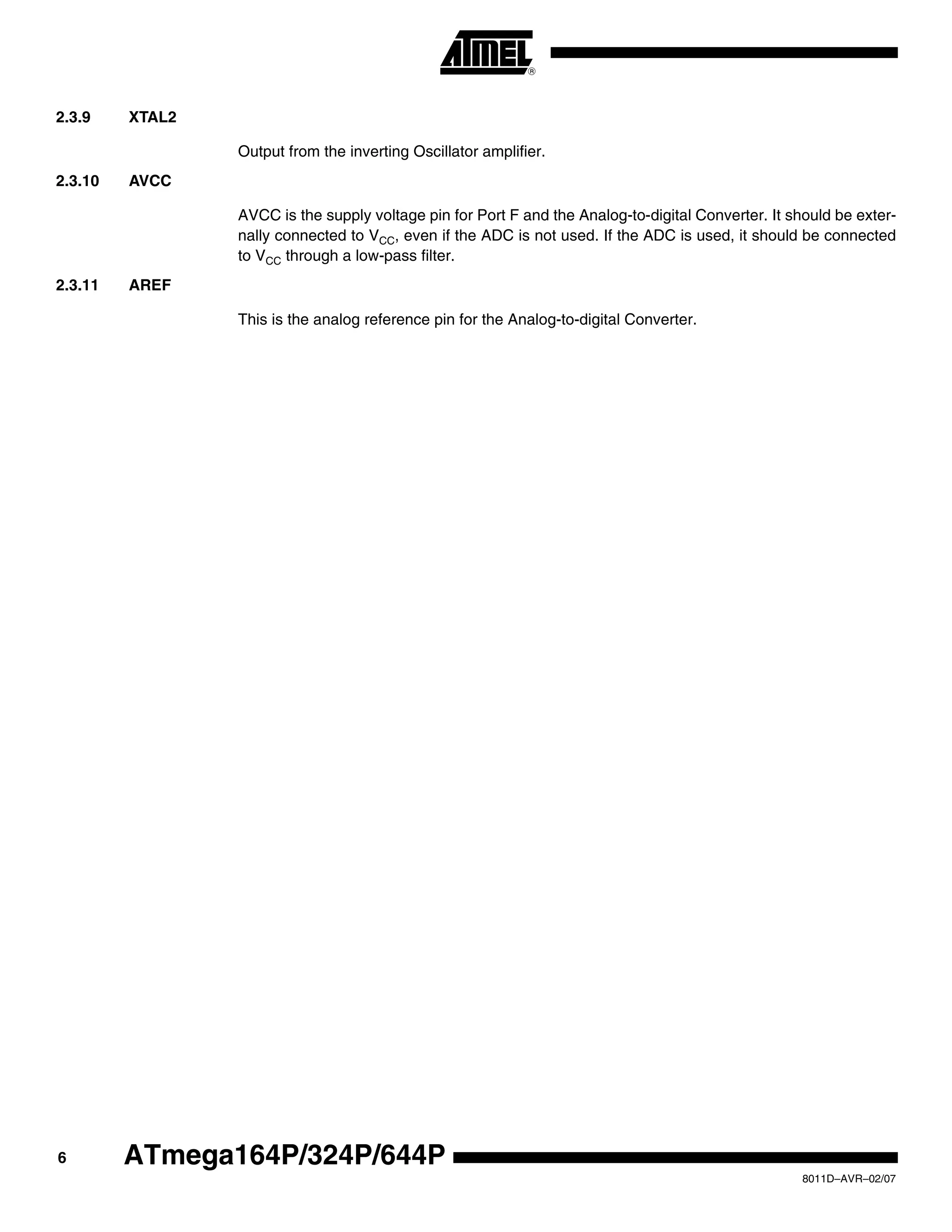 6
8011D–AVR–02/07
ATmega164P/324P/644P
2.3.9 XTAL2
Output from the inverting Oscillator amplifier.
2.3.10 AVCC
AVCC is the supply voltage pin for Port F and the Analog-to-digital Converter. It should be exter-
nally connected to VCC, even if the ADC is not used. If the ADC is used, it should be connected
to VCC through a low-pass filter.
2.3.11 AREF
This is the analog reference pin for the Analog-to-digital Converter.
 