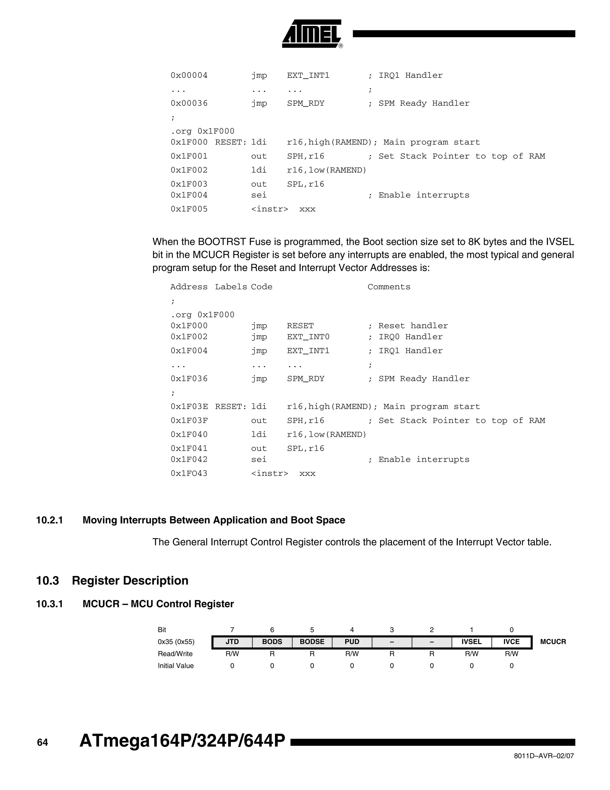 64
8011D–AVR–02/07
ATmega164P/324P/644P
0x00004 jmp EXT_INT1 ; IRQ1 Handler
... ... ... ;
0x00036 jmp SPM_RDY ; SPM Ready Handler
;
.org 0x1F000
0x1F000 RESET: ldi r16,high(RAMEND); Main program start
0x1F001 out SPH,r16 ; Set Stack Pointer to top of RAM
0x1F002 ldi r16,low(RAMEND)
0x1F003 out SPL,r16
0x1F004 sei ; Enable interrupts
0x1F005 <instr> xxx
When the BOOTRST Fuse is programmed, the Boot section size set to 8K bytes and the IVSEL
bit in the MCUCR Register is set before any interrupts are enabled, the most typical and general
program setup for the Reset and Interrupt Vector Addresses is:
Address Labels Code Comments
;
.org 0x1F000
0x1F000 jmp RESET ; Reset handler
0x1F002 jmp EXT_INT0 ; IRQ0 Handler
0x1F004 jmp EXT_INT1 ; IRQ1 Handler
... ... ... ;
0x1F036 jmp SPM_RDY ; SPM Ready Handler
;
0x1F03E RESET: ldi r16,high(RAMEND); Main program start
0x1F03F out SPH,r16 ; Set Stack Pointer to top of RAM
0x1F040 ldi r16,low(RAMEND)
0x1F041 out SPL,r16
0x1F042 sei ; Enable interrupts
0x1FO43 <instr> xxx
10.2.1 Moving Interrupts Between Application and Boot Space
The General Interrupt Control Register controls the placement of the Interrupt Vector table.
10.3 Register Description
10.3.1 MCUCR – MCU Control Register
Bit 7 6 5 4 3 2 1 0
0x35 (0x55) JTD BODS BODSE PUD – – IVSEL IVCE MCUCR
Read/Write R/W R R R/W R R R/W R/W
Initial Value 0 0 0 0 0 0 0 0
 