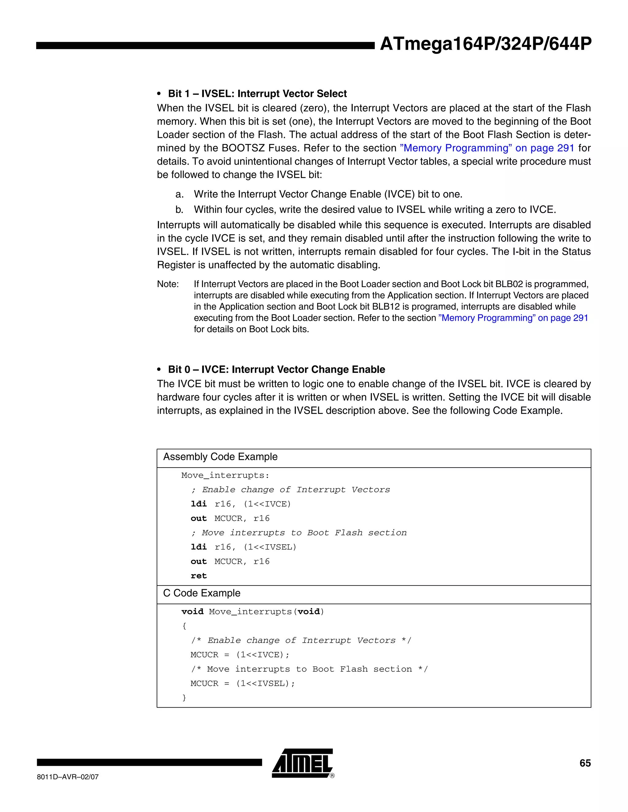 65
8011D–AVR–02/07
ATmega164P/324P/644P
• Bit 1 – IVSEL: Interrupt Vector Select
When the IVSEL bit is cleared (zero), the Interrupt Vectors are placed at the start of the Flash
memory. When this bit is set (one), the Interrupt Vectors are moved to the beginning of the Boot
Loader section of the Flash. The actual address of the start of the Boot Flash Section is deter-
mined by the BOOTSZ Fuses. Refer to the section ”Memory Programming” on page 291 for
details. To avoid unintentional changes of Interrupt Vector tables, a special write procedure must
be followed to change the IVSEL bit:
a. Write the Interrupt Vector Change Enable (IVCE) bit to one.
b. Within four cycles, write the desired value to IVSEL while writing a zero to IVCE.
Interrupts will automatically be disabled while this sequence is executed. Interrupts are disabled
in the cycle IVCE is set, and they remain disabled until after the instruction following the write to
IVSEL. If IVSEL is not written, interrupts remain disabled for four cycles. The I-bit in the Status
Register is unaffected by the automatic disabling.
Note: If Interrupt Vectors are placed in the Boot Loader section and Boot Lock bit BLB02 is programmed,
interrupts are disabled while executing from the Application section. If Interrupt Vectors are placed
in the Application section and Boot Lock bit BLB12 is programed, interrupts are disabled while
executing from the Boot Loader section. Refer to the section ”Memory Programming” on page 291
for details on Boot Lock bits.
• Bit 0 – IVCE: Interrupt Vector Change Enable
The IVCE bit must be written to logic one to enable change of the IVSEL bit. IVCE is cleared by
hardware four cycles after it is written or when IVSEL is written. Setting the IVCE bit will disable
interrupts, as explained in the IVSEL description above. See the following Code Example.
Assembly Code Example
Move_interrupts:
; Enable change of Interrupt Vectors
ldi r16, (1<<IVCE)
out MCUCR, r16
; Move interrupts to Boot Flash section
ldi r16, (1<<IVSEL)
out MCUCR, r16
ret
C Code Example
void Move_interrupts(void)
{
/* Enable change of Interrupt Vectors */
MCUCR = (1<<IVCE);
/* Move interrupts to Boot Flash section */
MCUCR = (1<<IVSEL);
}
 