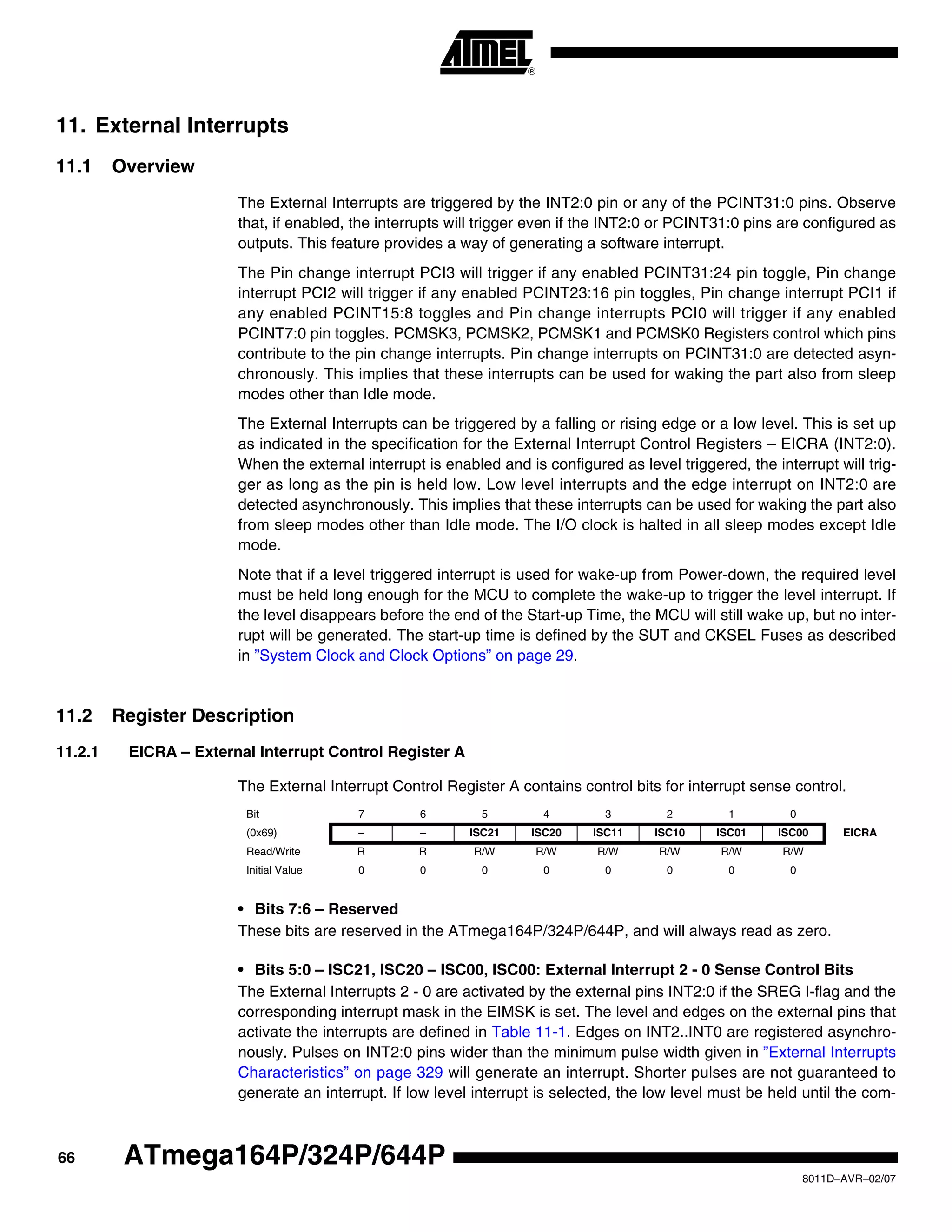 66
8011D–AVR–02/07
ATmega164P/324P/644P
11. External Interrupts
11.1 Overview
The External Interrupts are triggered by the INT2:0 pin or any of the PCINT31:0 pins. Observe
that, if enabled, the interrupts will trigger even if the INT2:0 or PCINT31:0 pins are configured as
outputs. This feature provides a way of generating a software interrupt.
The Pin change interrupt PCI3 will trigger if any enabled PCINT31:24 pin toggle, Pin change
interrupt PCI2 will trigger if any enabled PCINT23:16 pin toggles, Pin change interrupt PCI1 if
any enabled PCINT15:8 toggles and Pin change interrupts PCI0 will trigger if any enabled
PCINT7:0 pin toggles. PCMSK3, PCMSK2, PCMSK1 and PCMSK0 Registers control which pins
contribute to the pin change interrupts. Pin change interrupts on PCINT31:0 are detected asyn-
chronously. This implies that these interrupts can be used for waking the part also from sleep
modes other than Idle mode.
The External Interrupts can be triggered by a falling or rising edge or a low level. This is set up
as indicated in the specification for the External Interrupt Control Registers – EICRA (INT2:0).
When the external interrupt is enabled and is configured as level triggered, the interrupt will trig-
ger as long as the pin is held low. Low level interrupts and the edge interrupt on INT2:0 are
detected asynchronously. This implies that these interrupts can be used for waking the part also
from sleep modes other than Idle mode. The I/O clock is halted in all sleep modes except Idle
mode.
Note that if a level triggered interrupt is used for wake-up from Power-down, the required level
must be held long enough for the MCU to complete the wake-up to trigger the level interrupt. If
the level disappears before the end of the Start-up Time, the MCU will still wake up, but no inter-
rupt will be generated. The start-up time is defined by the SUT and CKSEL Fuses as described
in ”System Clock and Clock Options” on page 29.
11.2 Register Description
11.2.1 EICRA – External Interrupt Control Register A
The External Interrupt Control Register A contains control bits for interrupt sense control.
• Bits 7:6 – Reserved
These bits are reserved in the ATmega164P/324P/644P, and will always read as zero.
• Bits 5:0 – ISC21, ISC20 – ISC00, ISC00: External Interrupt 2 - 0 Sense Control Bits
The External Interrupts 2 - 0 are activated by the external pins INT2:0 if the SREG I-flag and the
corresponding interrupt mask in the EIMSK is set. The level and edges on the external pins that
activate the interrupts are defined in Table 11-1. Edges on INT2..INT0 are registered asynchro-
nously. Pulses on INT2:0 pins wider than the minimum pulse width given in ”External Interrupts
Characteristics” on page 329 will generate an interrupt. Shorter pulses are not guaranteed to
generate an interrupt. If low level interrupt is selected, the low level must be held until the com-
Bit 7 6 5 4 3 2 1 0
(0x69) – – ISC21 ISC20 ISC11 ISC10 ISC01 ISC00 EICRA
Read/Write R R R/W R/W R/W R/W R/W R/W
Initial Value 0 0 0 0 0 0 0 0
 