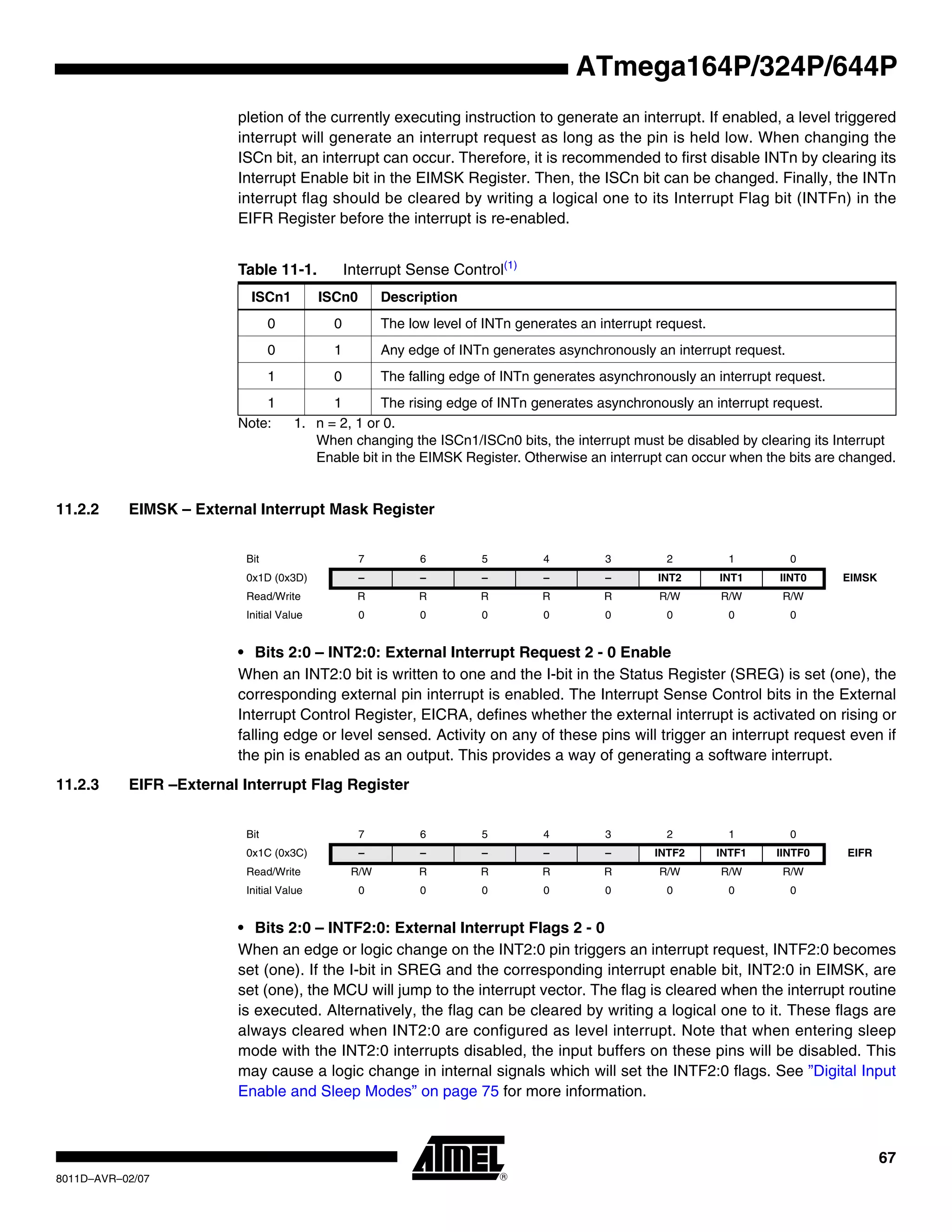67
8011D–AVR–02/07
ATmega164P/324P/644P
pletion of the currently executing instruction to generate an interrupt. If enabled, a level triggered
interrupt will generate an interrupt request as long as the pin is held low. When changing the
ISCn bit, an interrupt can occur. Therefore, it is recommended to first disable INTn by clearing its
Interrupt Enable bit in the EIMSK Register. Then, the ISCn bit can be changed. Finally, the INTn
interrupt flag should be cleared by writing a logical one to its Interrupt Flag bit (INTFn) in the
EIFR Register before the interrupt is re-enabled.
Note: 1. n = 2, 1 or 0.
When changing the ISCn1/ISCn0 bits, the interrupt must be disabled by clearing its Interrupt
Enable bit in the EIMSK Register. Otherwise an interrupt can occur when the bits are changed.
11.2.2 EIMSK – External Interrupt Mask Register
• Bits 2:0 – INT2:0: External Interrupt Request 2 - 0 Enable
When an INT2:0 bit is written to one and the I-bit in the Status Register (SREG) is set (one), the
corresponding external pin interrupt is enabled. The Interrupt Sense Control bits in the External
Interrupt Control Register, EICRA, defines whether the external interrupt is activated on rising or
falling edge or level sensed. Activity on any of these pins will trigger an interrupt request even if
the pin is enabled as an output. This provides a way of generating a software interrupt.
11.2.3 EIFR –External Interrupt Flag Register
• Bits 2:0 – INTF2:0: External Interrupt Flags 2 - 0
When an edge or logic change on the INT2:0 pin triggers an interrupt request, INTF2:0 becomes
set (one). If the I-bit in SREG and the corresponding interrupt enable bit, INT2:0 in EIMSK, are
set (one), the MCU will jump to the interrupt vector. The flag is cleared when the interrupt routine
is executed. Alternatively, the flag can be cleared by writing a logical one to it. These flags are
always cleared when INT2:0 are configured as level interrupt. Note that when entering sleep
mode with the INT2:0 interrupts disabled, the input buffers on these pins will be disabled. This
may cause a logic change in internal signals which will set the INTF2:0 flags. See ”Digital Input
Enable and Sleep Modes” on page 75 for more information.
Table 11-1. Interrupt Sense Control(1)
ISCn1 ISCn0 Description
0 0 The low level of INTn generates an interrupt request.
0 1 Any edge of INTn generates asynchronously an interrupt request.
1 0 The falling edge of INTn generates asynchronously an interrupt request.
1 1 The rising edge of INTn generates asynchronously an interrupt request.
Bit 7 6 5 4 3 2 1 0
0x1D (0x3D) – – – – – INT2 INT1 IINT0 EIMSK
Read/Write R R R R R R/W R/W R/W
Initial Value 0 0 0 0 0 0 0 0
Bit 7 6 5 4 3 2 1 0
0x1C (0x3C) – – – – – INTF2 INTF1 IINTF0 EIFR
Read/Write R/W R R R R R/W R/W R/W
Initial Value 0 0 0 0 0 0 0 0
 