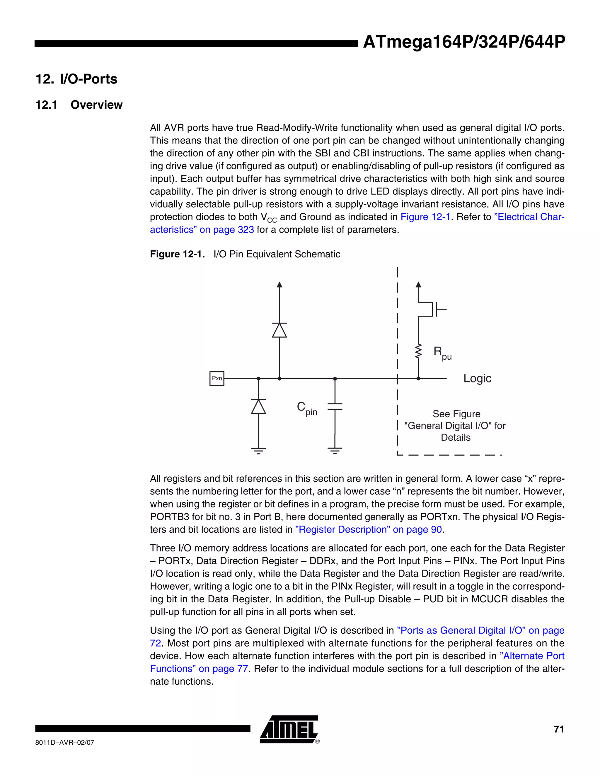 71
8011D–AVR–02/07
ATmega164P/324P/644P
12. I/O-Ports
12.1 Overview
All AVR ports have true Read-Modify-Write functionality when used as general digital I/O ports.
This means that the direction of one port pin can be changed without unintentionally changing
the direction of any other pin with the SBI and CBI instructions. The same applies when chang-
ing drive value (if configured as output) or enabling/disabling of pull-up resistors (if configured as
input). Each output buffer has symmetrical drive characteristics with both high sink and source
capability. The pin driver is strong enough to drive LED displays directly. All port pins have indi-
vidually selectable pull-up resistors with a supply-voltage invariant resistance. All I/O pins have
protection diodes to both VCC and Ground as indicated in Figure 12-1. Refer to ”Electrical Char-
acteristics” on page 323 for a complete list of parameters.
Figure 12-1. I/O Pin Equivalent Schematic
All registers and bit references in this section are written in general form. A lower case “x” repre-
sents the numbering letter for the port, and a lower case “n” represents the bit number. However,
when using the register or bit defines in a program, the precise form must be used. For example,
PORTB3 for bit no. 3 in Port B, here documented generally as PORTxn. The physical I/O Regis-
ters and bit locations are listed in ”Register Description” on page 90.
Three I/O memory address locations are allocated for each port, one each for the Data Register
– PORTx, Data Direction Register – DDRx, and the Port Input Pins – PINx. The Port Input Pins
I/O location is read only, while the Data Register and the Data Direction Register are read/write.
However, writing a logic one to a bit in the PINx Register, will result in a toggle in the correspond-
ing bit in the Data Register. In addition, the Pull-up Disable – PUD bit in MCUCR disables the
pull-up function for all pins in all ports when set.
Using the I/O port as General Digital I/O is described in ”Ports as General Digital I/O” on page
72. Most port pins are multiplexed with alternate functions for the peripheral features on the
device. How each alternate function interferes with the port pin is described in ”Alternate Port
Functions” on page 77. Refer to the individual module sections for a full description of the alter-
nate functions.
Cpin
Logic
Rpu
See Figure
"General Digital I/O" for
Details
Pxn
 