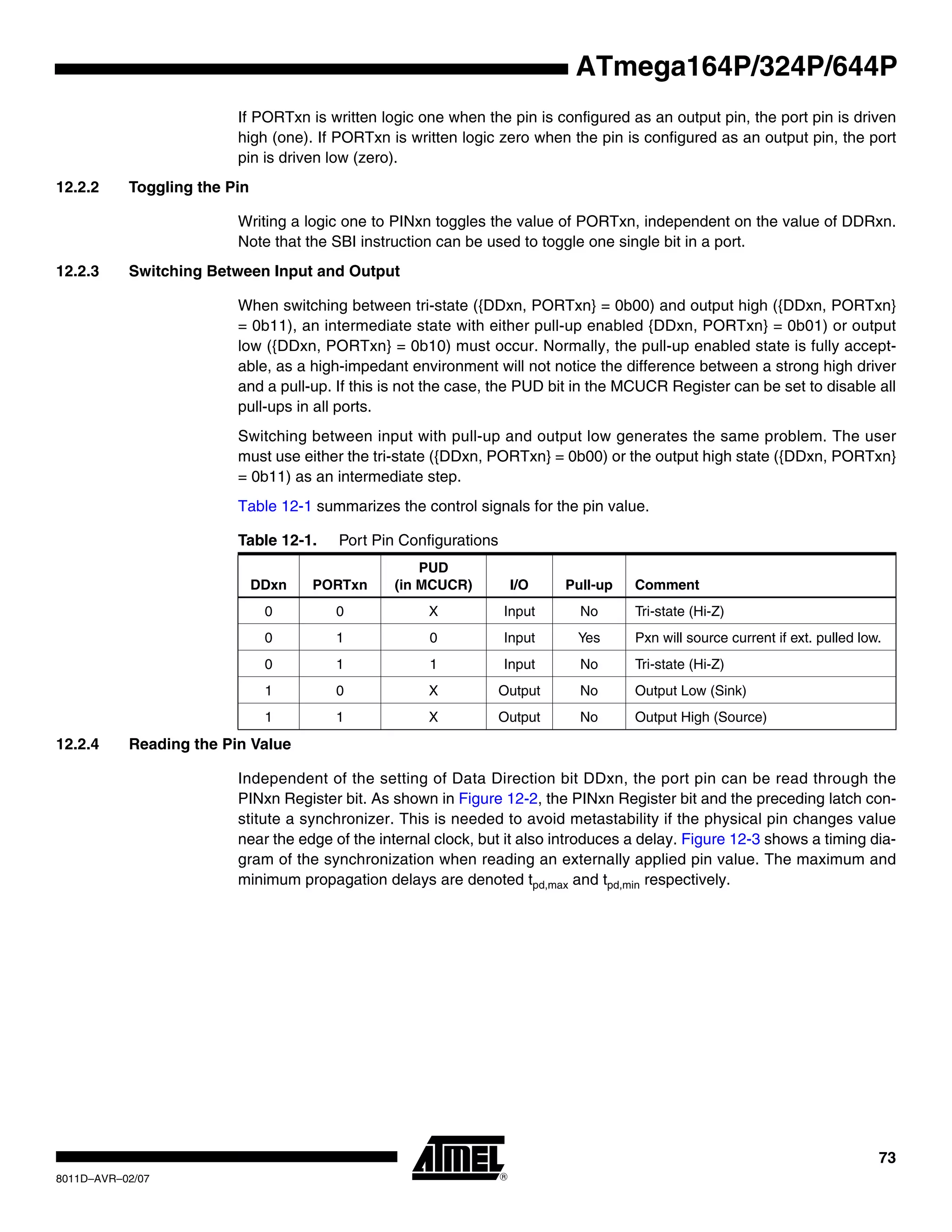 73
8011D–AVR–02/07
ATmega164P/324P/644P
If PORTxn is written logic one when the pin is configured as an output pin, the port pin is driven
high (one). If PORTxn is written logic zero when the pin is configured as an output pin, the port
pin is driven low (zero).
12.2.2 Toggling the Pin
Writing a logic one to PINxn toggles the value of PORTxn, independent on the value of DDRxn.
Note that the SBI instruction can be used to toggle one single bit in a port.
12.2.3 Switching Between Input and Output
When switching between tri-state ({DDxn, PORTxn} = 0b00) and output high ({DDxn, PORTxn}
= 0b11), an intermediate state with either pull-up enabled {DDxn, PORTxn} = 0b01) or output
low ({DDxn, PORTxn} = 0b10) must occur. Normally, the pull-up enabled state is fully accept-
able, as a high-impedant environment will not notice the difference between a strong high driver
and a pull-up. If this is not the case, the PUD bit in the MCUCR Register can be set to disable all
pull-ups in all ports.
Switching between input with pull-up and output low generates the same problem. The user
must use either the tri-state ({DDxn, PORTxn} = 0b00) or the output high state ({DDxn, PORTxn}
= 0b11) as an intermediate step.
Table 12-1 summarizes the control signals for the pin value.
12.2.4 Reading the Pin Value
Independent of the setting of Data Direction bit DDxn, the port pin can be read through the
PINxn Register bit. As shown in Figure 12-2, the PINxn Register bit and the preceding latch con-
stitute a synchronizer. This is needed to avoid metastability if the physical pin changes value
near the edge of the internal clock, but it also introduces a delay. Figure 12-3 shows a timing dia-
gram of the synchronization when reading an externally applied pin value. The maximum and
minimum propagation delays are denoted tpd,max and tpd,min respectively.
Table 12-1. Port Pin Configurations
DDxn PORTxn
PUD
(in MCUCR) I/O Pull-up Comment
0 0 X Input No Tri-state (Hi-Z)
0 1 0 Input Yes Pxn will source current if ext. pulled low.
0 1 1 Input No Tri-state (Hi-Z)
1 0 X Output No Output Low (Sink)
1 1 X Output No Output High (Source)
 