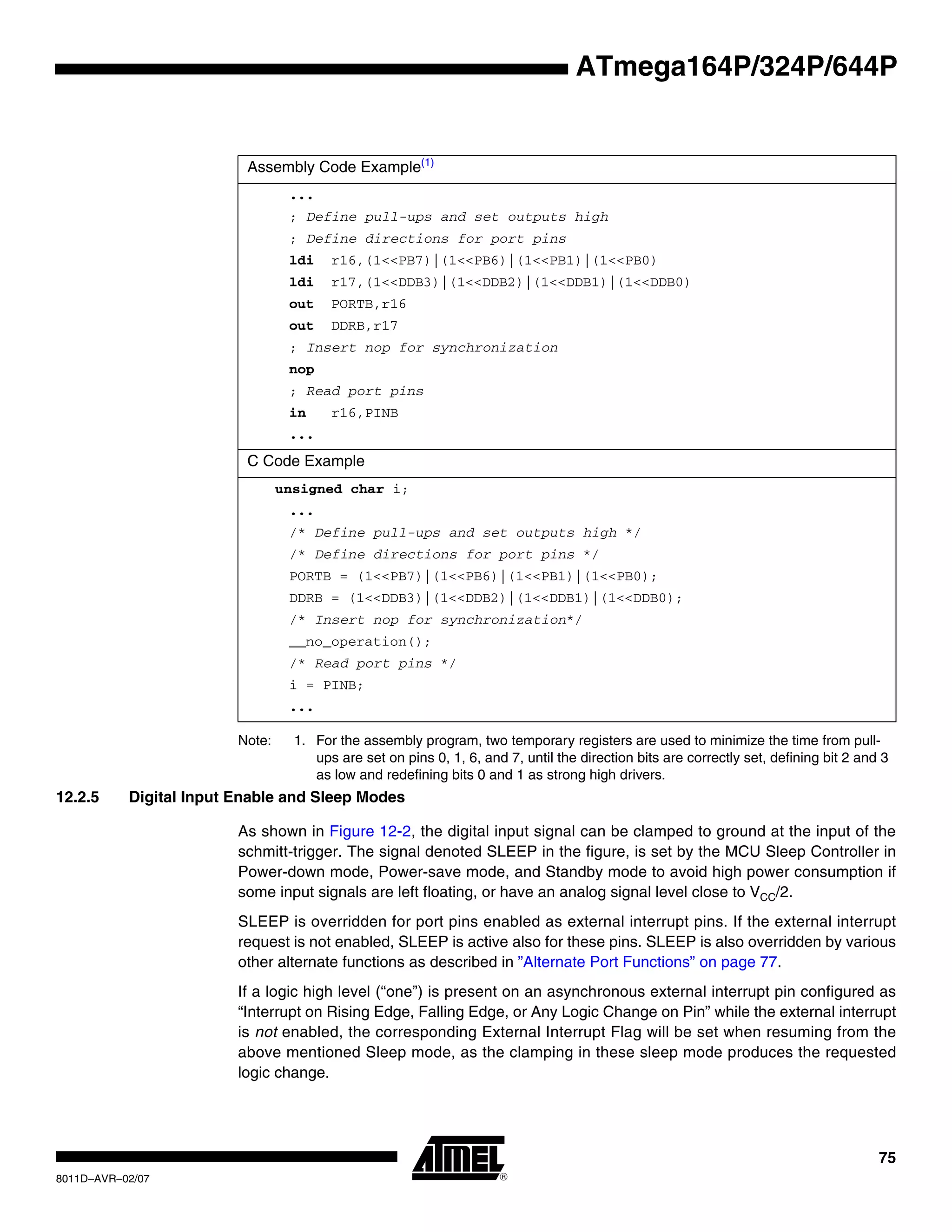 75
8011D–AVR–02/07
ATmega164P/324P/644P
Note: 1. For the assembly program, two temporary registers are used to minimize the time from pull-
ups are set on pins 0, 1, 6, and 7, until the direction bits are correctly set, defining bit 2 and 3
as low and redefining bits 0 and 1 as strong high drivers.
12.2.5 Digital Input Enable and Sleep Modes
As shown in Figure 12-2, the digital input signal can be clamped to ground at the input of the
schmitt-trigger. The signal denoted SLEEP in the figure, is set by the MCU Sleep Controller in
Power-down mode, Power-save mode, and Standby mode to avoid high power consumption if
some input signals are left floating, or have an analog signal level close to VCC/2.
SLEEP is overridden for port pins enabled as external interrupt pins. If the external interrupt
request is not enabled, SLEEP is active also for these pins. SLEEP is also overridden by various
other alternate functions as described in ”Alternate Port Functions” on page 77.
If a logic high level (“one”) is present on an asynchronous external interrupt pin configured as
“Interrupt on Rising Edge, Falling Edge, or Any Logic Change on Pin” while the external interrupt
is not enabled, the corresponding External Interrupt Flag will be set when resuming from the
above mentioned Sleep mode, as the clamping in these sleep mode produces the requested
logic change.
Assembly Code Example(1)
...
; Define pull-ups and set outputs high
; Define directions for port pins
ldi r16,(1<<PB7)|(1<<PB6)|(1<<PB1)|(1<<PB0)
ldi r17,(1<<DDB3)|(1<<DDB2)|(1<<DDB1)|(1<<DDB0)
out PORTB,r16
out DDRB,r17
; Insert nop for synchronization
nop
; Read port pins
in r16,PINB
...
C Code Example
unsigned char i;
...
/* Define pull-ups and set outputs high */
/* Define directions for port pins */
PORTB = (1<<PB7)|(1<<PB6)|(1<<PB1)|(1<<PB0);
DDRB = (1<<DDB3)|(1<<DDB2)|(1<<DDB1)|(1<<DDB0);
/* Insert nop for synchronization*/
__no_operation();
/* Read port pins */
i = PINB;
...
 