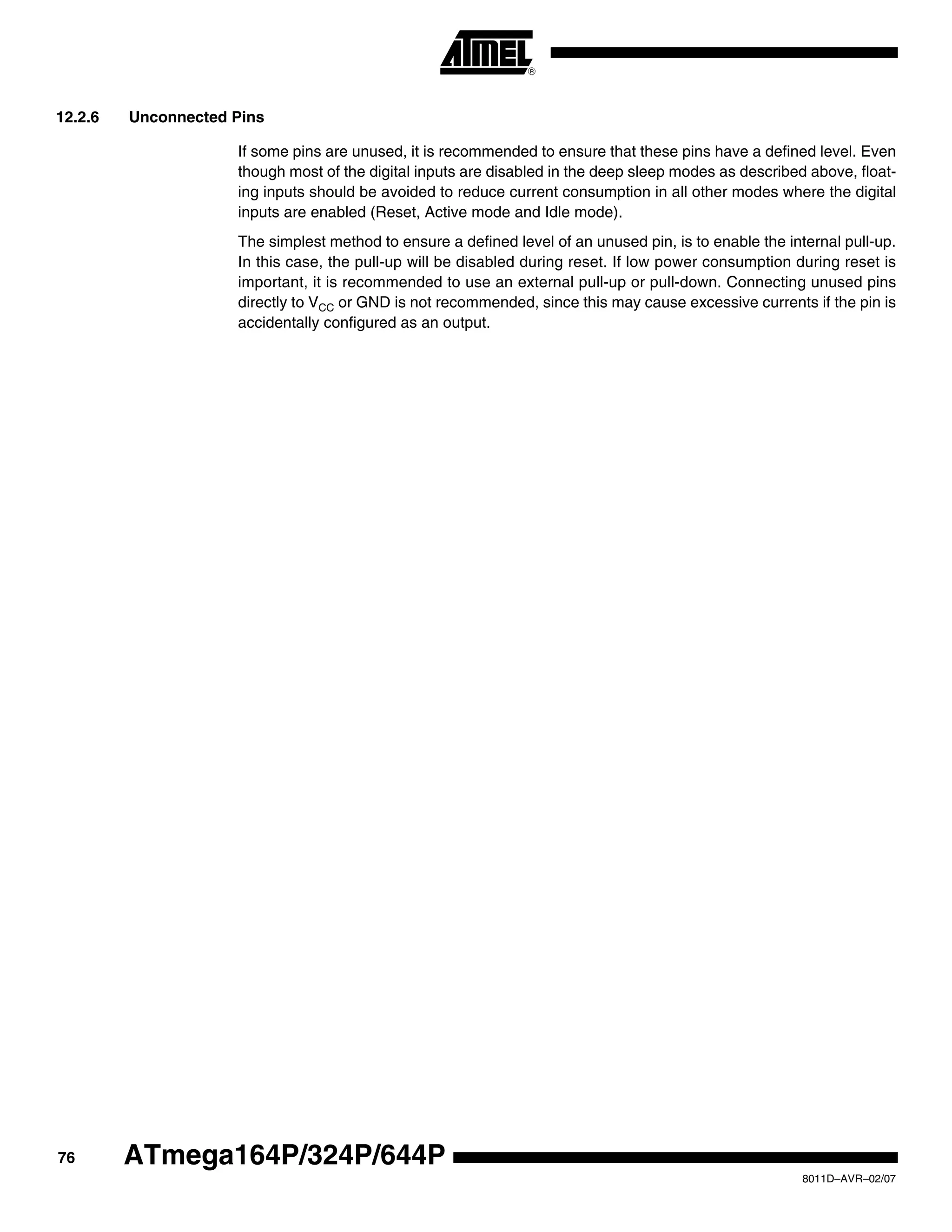 76
8011D–AVR–02/07
ATmega164P/324P/644P
12.2.6 Unconnected Pins
If some pins are unused, it is recommended to ensure that these pins have a defined level. Even
though most of the digital inputs are disabled in the deep sleep modes as described above, float-
ing inputs should be avoided to reduce current consumption in all other modes where the digital
inputs are enabled (Reset, Active mode and Idle mode).
The simplest method to ensure a defined level of an unused pin, is to enable the internal pull-up.
In this case, the pull-up will be disabled during reset. If low power consumption during reset is
important, it is recommended to use an external pull-up or pull-down. Connecting unused pins
directly to VCC or GND is not recommended, since this may cause excessive currents if the pin is
accidentally configured as an output.
 