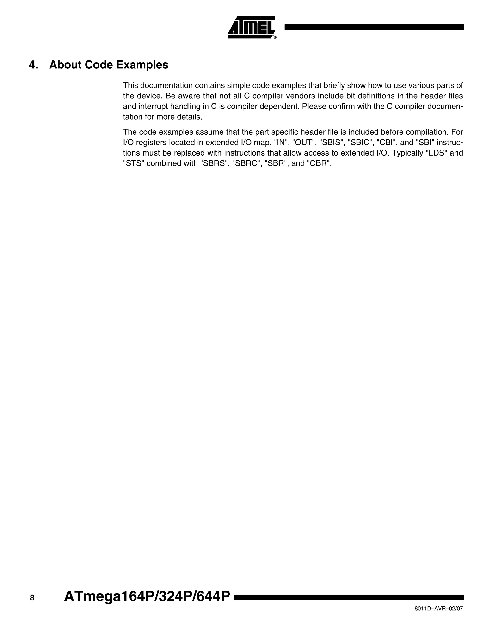 8
8011D–AVR–02/07
ATmega164P/324P/644P
4. About Code Examples
This documentation contains simple code examples that briefly show how to use various parts of
the device. Be aware that not all C compiler vendors include bit definitions in the header files
and interrupt handling in C is compiler dependent. Please confirm with the C compiler documen-
tation for more details.
The code examples assume that the part specific header file is included before compilation. For
I/O registers located in extended I/O map, "IN", "OUT", "SBIS", "SBIC", "CBI", and "SBI" instruc-
tions must be replaced with instructions that allow access to extended I/O. Typically "LDS" and
"STS" combined with "SBRS", "SBRC", "SBR", and "CBR".
 