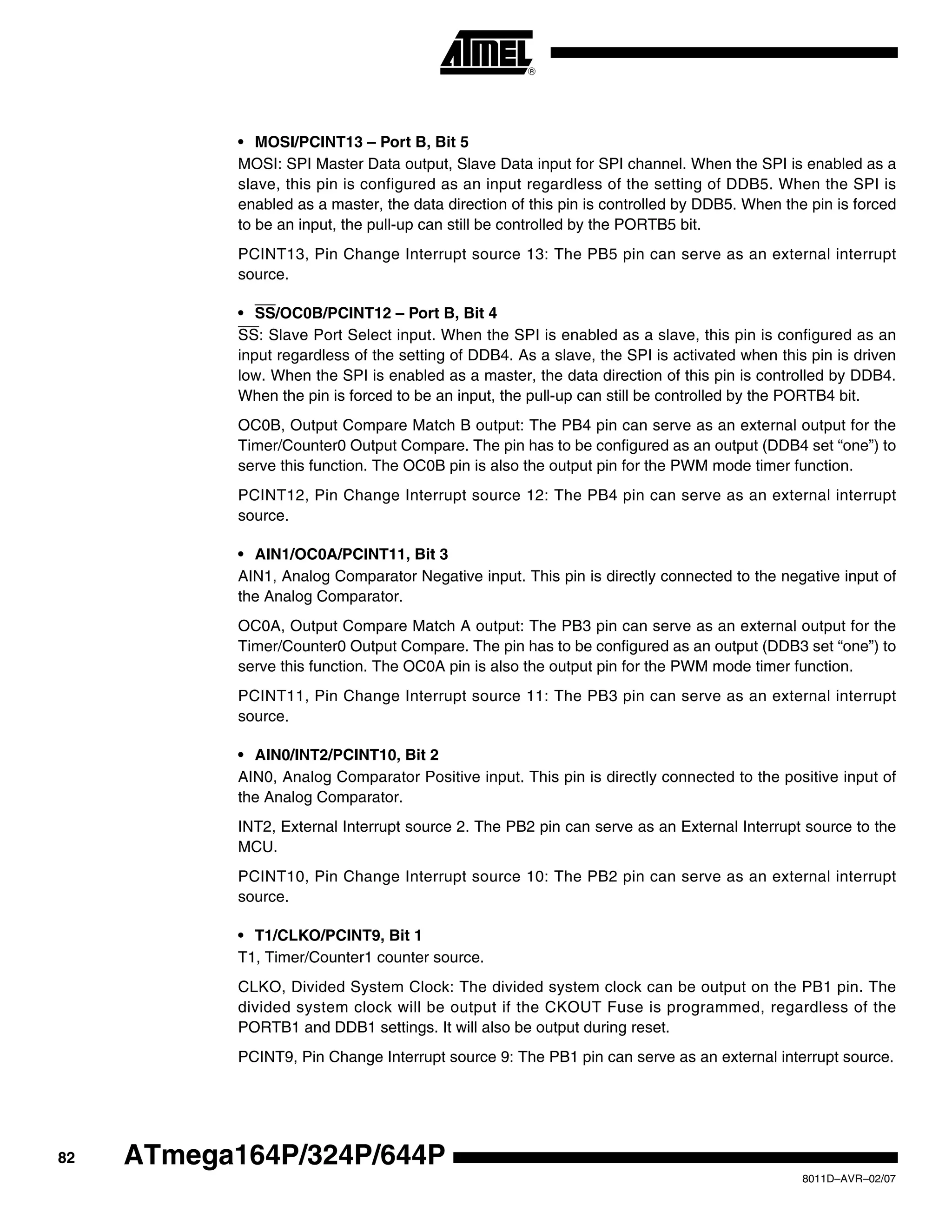 82
8011D–AVR–02/07
ATmega164P/324P/644P
• MOSI/PCINT13 – Port B, Bit 5
MOSI: SPI Master Data output, Slave Data input for SPI channel. When the SPI is enabled as a
slave, this pin is configured as an input regardless of the setting of DDB5. When the SPI is
enabled as a master, the data direction of this pin is controlled by DDB5. When the pin is forced
to be an input, the pull-up can still be controlled by the PORTB5 bit.
PCINT13, Pin Change Interrupt source 13: The PB5 pin can serve as an external interrupt
source.
• SS/OC0B/PCINT12 – Port B, Bit 4
SS: Slave Port Select input. When the SPI is enabled as a slave, this pin is configured as an
input regardless of the setting of DDB4. As a slave, the SPI is activated when this pin is driven
low. When the SPI is enabled as a master, the data direction of this pin is controlled by DDB4.
When the pin is forced to be an input, the pull-up can still be controlled by the PORTB4 bit.
OC0B, Output Compare Match B output: The PB4 pin can serve as an external output for the
Timer/Counter0 Output Compare. The pin has to be configured as an output (DDB4 set “one”) to
serve this function. The OC0B pin is also the output pin for the PWM mode timer function.
PCINT12, Pin Change Interrupt source 12: The PB4 pin can serve as an external interrupt
source.
• AIN1/OC0A/PCINT11, Bit 3
AIN1, Analog Comparator Negative input. This pin is directly connected to the negative input of
the Analog Comparator.
OC0A, Output Compare Match A output: The PB3 pin can serve as an external output for the
Timer/Counter0 Output Compare. The pin has to be configured as an output (DDB3 set “one”) to
serve this function. The OC0A pin is also the output pin for the PWM mode timer function.
PCINT11, Pin Change Interrupt source 11: The PB3 pin can serve as an external interrupt
source.
• AIN0/INT2/PCINT10, Bit 2
AIN0, Analog Comparator Positive input. This pin is directly connected to the positive input of
the Analog Comparator.
INT2, External Interrupt source 2. The PB2 pin can serve as an External Interrupt source to the
MCU.
PCINT10, Pin Change Interrupt source 10: The PB2 pin can serve as an external interrupt
source.
• T1/CLKO/PCINT9, Bit 1
T1, Timer/Counter1 counter source.
CLKO, Divided System Clock: The divided system clock can be output on the PB1 pin. The
divided system clock will be output if the CKOUT Fuse is programmed, regardless of the
PORTB1 and DDB1 settings. It will also be output during reset.
PCINT9, Pin Change Interrupt source 9: The PB1 pin can serve as an external interrupt source.
 