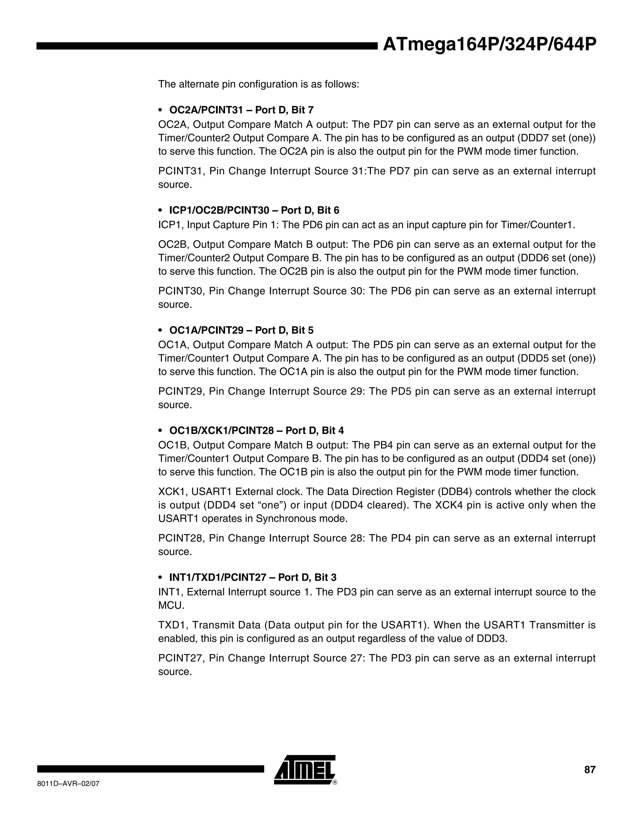 87
8011D–AVR–02/07
ATmega164P/324P/644P
The alternate pin configuration is as follows:
• OC2A/PCINT31 – Port D, Bit 7
OC2A, Output Compare Match A output: The PD7 pin can serve as an external output for the
Timer/Counter2 Output Compare A. The pin has to be configured as an output (DDD7 set (one))
to serve this function. The OC2A pin is also the output pin for the PWM mode timer function.
PCINT31, Pin Change Interrupt Source 31:The PD7 pin can serve as an external interrupt
source.
• ICP1/OC2B/PCINT30 – Port D, Bit 6
ICP1, Input Capture Pin 1: The PD6 pin can act as an input capture pin for Timer/Counter1.
OC2B, Output Compare Match B output: The PD6 pin can serve as an external output for the
Timer/Counter2 Output Compare B. The pin has to be configured as an output (DDD6 set (one))
to serve this function. The OC2B pin is also the output pin for the PWM mode timer function.
PCINT30, Pin Change Interrupt Source 30: The PD6 pin can serve as an external interrupt
source.
• OC1A/PCINT29 – Port D, Bit 5
OC1A, Output Compare Match A output: The PD5 pin can serve as an external output for the
Timer/Counter1 Output Compare A. The pin has to be configured as an output (DDD5 set (one))
to serve this function. The OC1A pin is also the output pin for the PWM mode timer function.
PCINT29, Pin Change Interrupt Source 29: The PD5 pin can serve as an external interrupt
source.
• OC1B/XCK1/PCINT28 – Port D, Bit 4
OC1B, Output Compare Match B output: The PB4 pin can serve as an external output for the
Timer/Counter1 Output Compare B. The pin has to be configured as an output (DDD4 set (one))
to serve this function. The OC1B pin is also the output pin for the PWM mode timer function.
XCK1, USART1 External clock. The Data Direction Register (DDB4) controls whether the clock
is output (DDD4 set “one”) or input (DDD4 cleared). The XCK4 pin is active only when the
USART1 operates in Synchronous mode.
PCINT28, Pin Change Interrupt Source 28: The PD4 pin can serve as an external interrupt
source.
• INT1/TXD1/PCINT27 – Port D, Bit 3
INT1, External Interrupt source 1. The PD3 pin can serve as an external interrupt source to the
MCU.
TXD1, Transmit Data (Data output pin for the USART1). When the USART1 Transmitter is
enabled, this pin is configured as an output regardless of the value of DDD3.
PCINT27, Pin Change Interrupt Source 27: The PD3 pin can serve as an external interrupt
source.
 