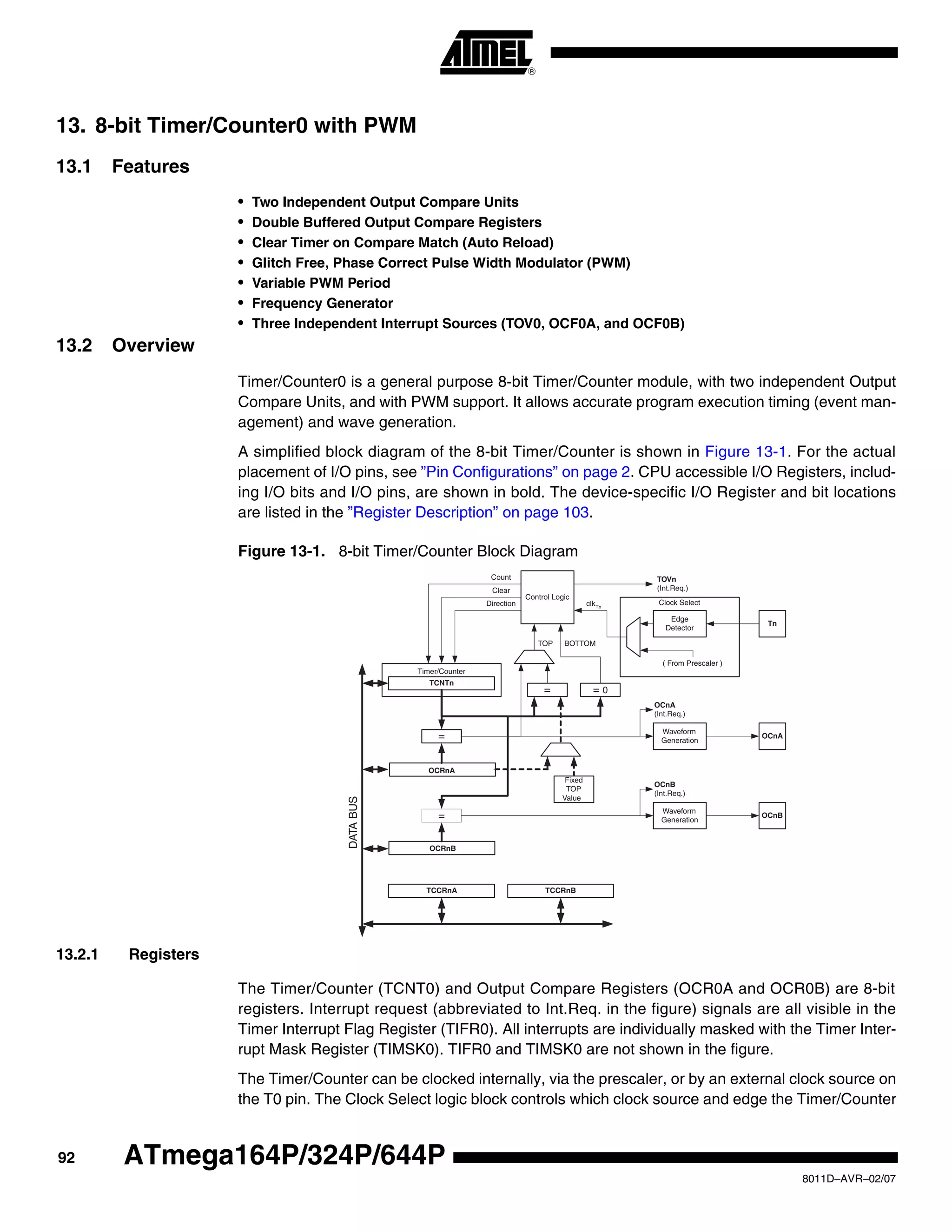 92
8011D–AVR–02/07
ATmega164P/324P/644P
13. 8-bit Timer/Counter0 with PWM
13.1 Features
• Two Independent Output Compare Units
• Double Buffered Output Compare Registers
• Clear Timer on Compare Match (Auto Reload)
• Glitch Free, Phase Correct Pulse Width Modulator (PWM)
• Variable PWM Period
• Frequency Generator
• Three Independent Interrupt Sources (TOV0, OCF0A, and OCF0B)
13.2 Overview
Timer/Counter0 is a general purpose 8-bit Timer/Counter module, with two independent Output
Compare Units, and with PWM support. It allows accurate program execution timing (event man-
agement) and wave generation.
A simplified block diagram of the 8-bit Timer/Counter is shown in Figure 13-1. For the actual
placement of I/O pins, see ”Pin Configurations” on page 2. CPU accessible I/O Registers, includ-
ing I/O bits and I/O pins, are shown in bold. The device-specific I/O Register and bit locations
are listed in the ”Register Description” on page 103.
Figure 13-1. 8-bit Timer/Counter Block Diagram
13.2.1 Registers
The Timer/Counter (TCNT0) and Output Compare Registers (OCR0A and OCR0B) are 8-bit
registers. Interrupt request (abbreviated to Int.Req. in the figure) signals are all visible in the
Timer Interrupt Flag Register (TIFR0). All interrupts are individually masked with the Timer Inter-
rupt Mask Register (TIMSK0). TIFR0 and TIMSK0 are not shown in the figure.
The Timer/Counter can be clocked internally, via the prescaler, or by an external clock source on
the T0 pin. The Clock Select logic block controls which clock source and edge the Timer/Counter
Clock Select
Timer/Counter
DATABUS
OCRnA
OCRnB
=
=
TCNTn
Waveform
Generation
Waveform
Generation
OCnA
OCnB
=
Fixed
TOP
Value
Control Logic
= 0
TOP BOTTOM
Count
Clear
Direction
TOVn
(Int.Req.)
OCnA
(Int.Req.)
OCnB
(Int.Req.)
TCCRnA TCCRnB
Tn
Edge
Detector
( From Prescaler )
clkTn
 