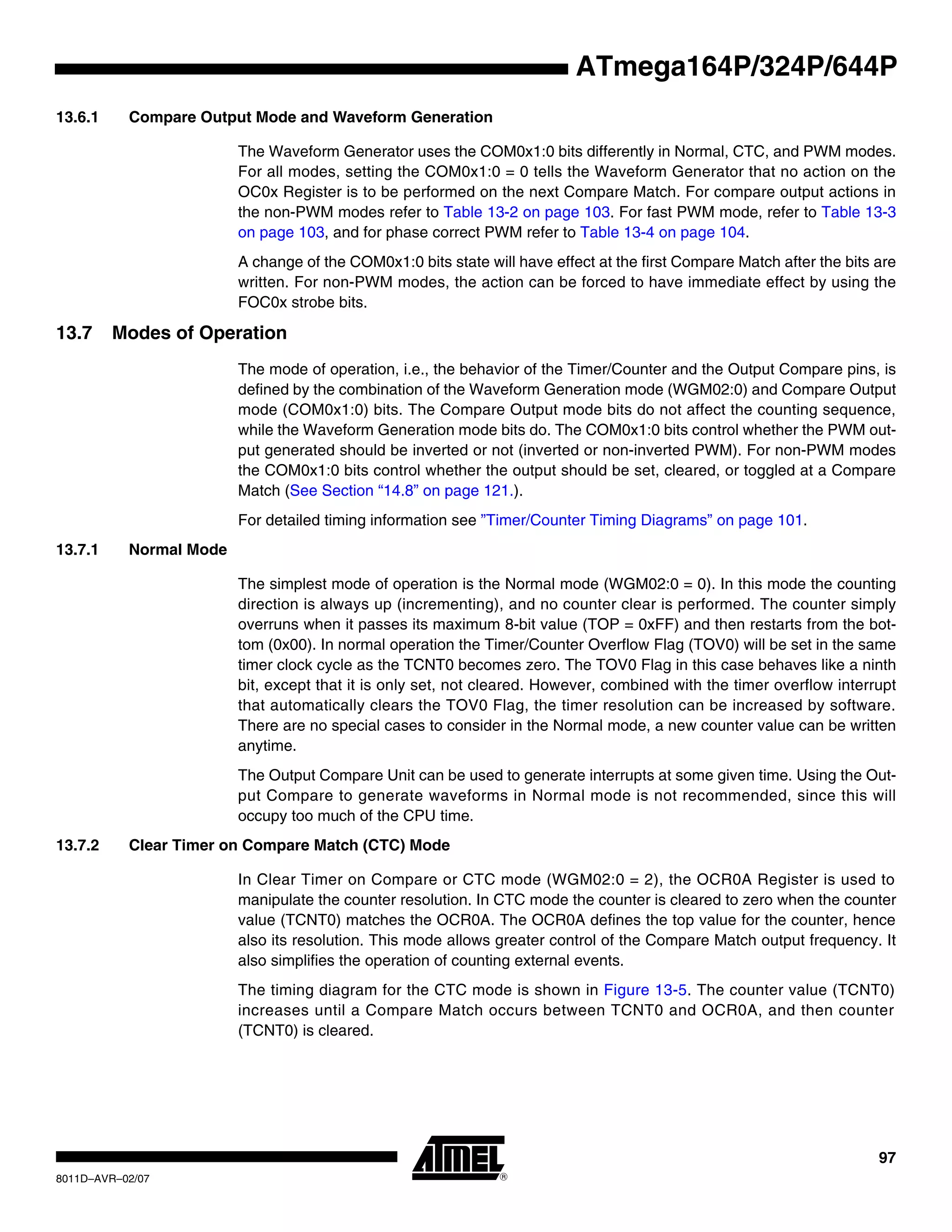 97
8011D–AVR–02/07
ATmega164P/324P/644P
13.6.1 Compare Output Mode and Waveform Generation
The Waveform Generator uses the COM0x1:0 bits differently in Normal, CTC, and PWM modes.
For all modes, setting the COM0x1:0 = 0 tells the Waveform Generator that no action on the
OC0x Register is to be performed on the next Compare Match. For compare output actions in
the non-PWM modes refer to Table 13-2 on page 103. For fast PWM mode, refer to Table 13-3
on page 103, and for phase correct PWM refer to Table 13-4 on page 104.
A change of the COM0x1:0 bits state will have effect at the first Compare Match after the bits are
written. For non-PWM modes, the action can be forced to have immediate effect by using the
FOC0x strobe bits.
13.7 Modes of Operation
The mode of operation, i.e., the behavior of the Timer/Counter and the Output Compare pins, is
defined by the combination of the Waveform Generation mode (WGM02:0) and Compare Output
mode (COM0x1:0) bits. The Compare Output mode bits do not affect the counting sequence,
while the Waveform Generation mode bits do. The COM0x1:0 bits control whether the PWM out-
put generated should be inverted or not (inverted or non-inverted PWM). For non-PWM modes
the COM0x1:0 bits control whether the output should be set, cleared, or toggled at a Compare
Match (See Section “14.8” on page 121.).
For detailed timing information see ”Timer/Counter Timing Diagrams” on page 101.
13.7.1 Normal Mode
The simplest mode of operation is the Normal mode (WGM02:0 = 0). In this mode the counting
direction is always up (incrementing), and no counter clear is performed. The counter simply
overruns when it passes its maximum 8-bit value (TOP = 0xFF) and then restarts from the bot-
tom (0x00). In normal operation the Timer/Counter Overflow Flag (TOV0) will be set in the same
timer clock cycle as the TCNT0 becomes zero. The TOV0 Flag in this case behaves like a ninth
bit, except that it is only set, not cleared. However, combined with the timer overflow interrupt
that automatically clears the TOV0 Flag, the timer resolution can be increased by software.
There are no special cases to consider in the Normal mode, a new counter value can be written
anytime.
The Output Compare Unit can be used to generate interrupts at some given time. Using the Out-
put Compare to generate waveforms in Normal mode is not recommended, since this will
occupy too much of the CPU time.
13.7.2 Clear Timer on Compare Match (CTC) Mode
In Clear Timer on Compare or CTC mode (WGM02:0 = 2), the OCR0A Register is used to
manipulate the counter resolution. In CTC mode the counter is cleared to zero when the counter
value (TCNT0) matches the OCR0A. The OCR0A defines the top value for the counter, hence
also its resolution. This mode allows greater control of the Compare Match output frequency. It
also simplifies the operation of counting external events.
The timing diagram for the CTC mode is shown in Figure 13-5. The counter value (TCNT0)
increases until a Compare Match occurs between TCNT0 and OCR0A, and then counter
(TCNT0) is cleared.
 