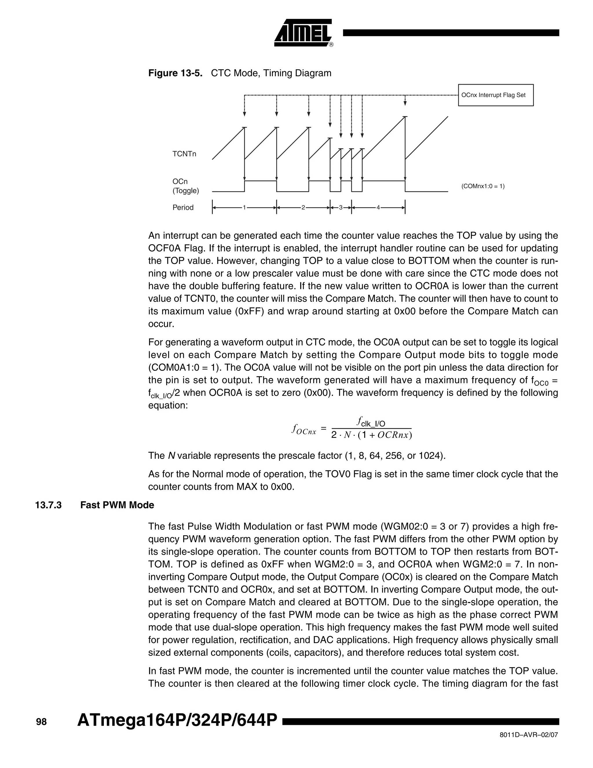98
8011D–AVR–02/07
ATmega164P/324P/644P
Figure 13-5. CTC Mode, Timing Diagram
An interrupt can be generated each time the counter value reaches the TOP value by using the
OCF0A Flag. If the interrupt is enabled, the interrupt handler routine can be used for updating
the TOP value. However, changing TOP to a value close to BOTTOM when the counter is run-
ning with none or a low prescaler value must be done with care since the CTC mode does not
have the double buffering feature. If the new value written to OCR0A is lower than the current
value of TCNT0, the counter will miss the Compare Match. The counter will then have to count to
its maximum value (0xFF) and wrap around starting at 0x00 before the Compare Match can
occur.
For generating a waveform output in CTC mode, the OC0A output can be set to toggle its logical
level on each Compare Match by setting the Compare Output mode bits to toggle mode
(COM0A1:0 = 1). The OC0A value will not be visible on the port pin unless the data direction for
the pin is set to output. The waveform generated will have a maximum frequency of fOC0 =
fclk_I/O/2 when OCR0A is set to zero (0x00). The waveform frequency is defined by the following
equation:
The N variable represents the prescale factor (1, 8, 64, 256, or 1024).
As for the Normal mode of operation, the TOV0 Flag is set in the same timer clock cycle that the
counter counts from MAX to 0x00.
13.7.3 Fast PWM Mode
The fast Pulse Width Modulation or fast PWM mode (WGM02:0 = 3 or 7) provides a high fre-
quency PWM waveform generation option. The fast PWM differs from the other PWM option by
its single-slope operation. The counter counts from BOTTOM to TOP then restarts from BOT-
TOM. TOP is defined as 0xFF when WGM2:0 = 3, and OCR0A when WGM2:0 = 7. In non-
inverting Compare Output mode, the Output Compare (OC0x) is cleared on the Compare Match
between TCNT0 and OCR0x, and set at BOTTOM. In inverting Compare Output mode, the out-
put is set on Compare Match and cleared at BOTTOM. Due to the single-slope operation, the
operating frequency of the fast PWM mode can be twice as high as the phase correct PWM
mode that use dual-slope operation. This high frequency makes the fast PWM mode well suited
for power regulation, rectification, and DAC applications. High frequency allows physically small
sized external components (coils, capacitors), and therefore reduces total system cost.
In fast PWM mode, the counter is incremented until the counter value matches the TOP value.
The counter is then cleared at the following timer clock cycle. The timing diagram for the fast
TCNTn
OCn
(Toggle)
OCnx Interrupt Flag Set
1 4Period 2 3
(COMnx1:0 = 1)
fOCnx
fclk_I/O
2 N 1 OCRnx+( )⋅ ⋅
--------------------------------------------------=
 