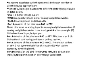 •Functions associated with the pins must be known in order to
use the device appropriately.
•ATmega-328 pins are divided into different ports which are given
in detail below.
•VCC is a digital voltage supply.
•AVCC is a supply voltage pin for analog to digital converter.
•GND denotes Ground and it has a 0V.
•Port A consists of the pins from PA0 to PA7.
These pins serve as analog input to analog to digital converters. If
analog to digital converter is not used, port A acts as an eight (8)
bit bidirectional input/output port.
Port B consists of the pins from PB0 to PB7. This port is an 8 bit
bidirectional port having an internal pull-up resistor.
Port C consists of the pins from PC0 to PC7. The output buffers
of port C has symmetrical drive characteristics with source
capability as well high sink.
Port D consists of the pins from PD0 to PD7. It is also an 8 bit
input/output port having an internal pull-up resistor.
 