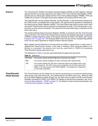 103
2486Z–AVR–02/11
ATmega8(L)
Registers The Timer/Counter (TCNT2) and Output Compare Register (OCR2) are 8-bit registers. Interrupt
request (shorten as Int.Req.) signals are all visible in the Timer Interrupt Flag Register (TIFR).
All interrupts are individually masked with the Timer Interrupt Mask Register (TIMSK). TIFR and
TIMSK are not shown in the figure since these registers are shared by other timer units.
The Timer/Counter can be clocked internally, via the prescaler, or asynchronously clocked from
the TOSC1/2 pins, as detailed later in this section. The asynchronous operation is controlled by
the Asynchronous Status Register (ASSR). The Clock Select logic block controls which clock
source the Timer/Counter uses to increment (or decrement) its value. The Timer/Counter is inac-
tive when no clock source is selected. The output from the clock select logic is referred to as the
timer clock (clkT2).
The double buffered Output Compare Register (OCR2) is compared with the Timer/Counter
value at all times. The result of the compare can be used by the waveform generator to generate
a PWM or variable frequency output on the Output Compare Pin (OC2). For details, see “Output
Compare Unit” on page 105. The Compare Match event will also set the Compare Flag (OCF2)
which can be used to generate an Output Compare interrupt request.
Definitions Many register and bit references in this document are written in general form. A lower case “n”
replaces the Timer/Counter number, in this case 2. However, when using the register or bit
defines in a program, the precise form must be used (that is, TCNT2 for accessing
Timer/Counter2 counter value and so on).
The definitions in Table 41 are also used extensively throughout the document.
Timer/Counter
Clock Sources
The Timer/Counter can be clocked by an internal synchronous or an external asynchronous
clock source. The clock source clkT2 is by default equal to the MCU clock, clkI/O. When the AS2
bit in the ASSR Register is written to logic one, the clock source is taken from the Timer/Counter
Oscillator connected to TOSC1 and TOSC2. For details on asynchronous operation, see “Asyn-
chronous Status Register – ASSR” on page 117. For details on clock sources and prescaler, see
“Timer/Counter Prescaler” on page 120.
Table 41. Definitions
BOTTOM The counter reaches the BOTTOM when it becomes zero (0x00).
MAX The counter reaches its MAXimum when it becomes 0xFF (decimal 255).
TOP The counter reaches the TOP when it becomes equal to the highest value in the
count sequence. The TOP value can be assigned to be the fixed value 0xFF
(MAX) or the value stored in the OCR2 Register. The assignment is dependent
on the mode of operation.
 