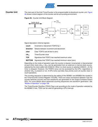 104
2486Z–AVR–02/11
ATmega8(L)
Counter Unit The main part of the 8-bit Timer/Counter is the programmable bi-directional counter unit. Figure
46 shows a block diagram of the counter and its surrounding environment.
Figure 46. Counter Unit Block Diagram
Signal description (internal signals):
count Increment or decrement TCNT2 by 1
direction Selects between increment and decrement
clear Clear TCNT2 (set all bits to zero)
clkT2 Timer/Counter clock
TOP Signalizes that TCNT2 has reached maximum value
BOTTOM Signalizes that TCNT2 has reached minimum value (zero)
Depending on the mode of operation used, the counter is cleared, incremented, or decremented
at each timer clock (clkT2). clkT2 can be generated from an external or internal clock source,
selected by the clock select bits (CS22:0). When no clock source is selected (CS22:0 = 0) the
timer is stopped. However, the TCNT2 value can be accessed by the CPU, regardless of
whether clkT2 is present or not. A CPU write overrides (has priority over) all counter clear or
count operations.
The counting sequence is determined by the setting of the WGM21 and WGM20 bits located in
the Timer/Counter Control Register (TCCR2). There are close connections between how the
counter behaves (counts) and how waveforms are generated on the Output Compare Output
OC2. For more details about advanced counting sequences and waveform generation, see
“Modes of Operation” on page 108.
The Timer/Counter Overflow (TOV2) Flag is set according to the mode of operation selected by
the WGM21:0 bits. TOV2 can be used for generating a CPU interrupt.
DATA BUS
TCNTn Control Logic
count
TOVn
(Int. Req.)
TOPBOTTOM
direction
clear
TOSC1
T/C
Oscillator
TOSC2
Prescaler
clkI/O
clk Tn
 