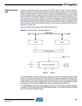 105
2486Z–AVR–02/11
ATmega8(L)
Output Compare
Unit
The 8-bit comparator continuously compares TCNT2 with the Output Compare Register
(OCR2). Whenever TCNT2 equals OCR2, the comparator signals a match. A match will set the
Output Compare Flag (OCF2) at the next timer clock cycle. If enabled (OCIE2 = 1), the Output
Compare Flag generates an Output Compare interrupt. The OCF2 Flag is automatically cleared
when the interrupt is executed. Alternatively, the OCF2 Flag can be cleared by software by writ-
ing a logical one to its I/O bit location. The waveform generator uses the match signal to
generate an output according to operating mode set by the WGM21:0 bits and Compare Output
mode (COM21:0) bits. The max and bottom signals are used by the waveform generator for han-
dling the special cases of the extreme values in some modes of operation (see “Modes of
Operation” on page 108).
Figure 47 shows a block diagram of the Output Compare unit.
Figure 47. Output Compare Unit, Block Diagram
The OCR2 Register is double buffered when using any of the Pulse Width Modulation (PWM)
modes. For the normal and Clear Timer on Compare (CTC) modes of operation, the double buff-
ering is disabled. The double buffering synchronizes the update of the OCR2 Compare Register
to either top or bottom of the counting sequence. The synchronization prevents the occurrence
of odd-length, non-symmetrical PWM pulses, thereby making the output glitch-free.
The OCR2 Register access may seem complex, but this is not case. When the double buffering
is enabled, the CPU has access to the OCR2 Buffer Register, and if double buffering is disabled
the CPU will access the OCR2 directly.
OCFn (Int. Req.)
= (8-bit Comparator )
OCRn
OCxy
DATA BUS
TCNTn
WGMn1:0
Waveform Generator
TOP
FOCn
COMn1:0
BOTTOM
 