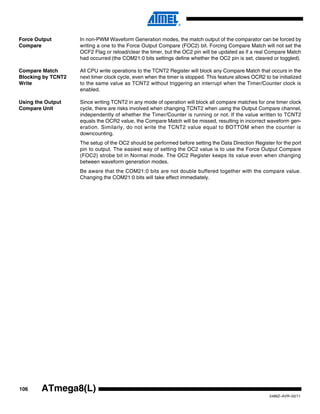 106
2486Z–AVR–02/11
ATmega8(L)
Force Output
Compare
In non-PWM Waveform Generation modes, the match output of the comparator can be forced by
writing a one to the Force Output Compare (FOC2) bit. Forcing Compare Match will not set the
OCF2 Flag or reload/clear the timer, but the OC2 pin will be updated as if a real Compare Match
had occurred (the COM21:0 bits settings define whether the OC2 pin is set, cleared or toggled).
Compare Match
Blocking by TCNT2
Write
All CPU write operations to the TCNT2 Register will block any Compare Match that occurs in the
next timer clock cycle, even when the timer is stopped. This feature allows OCR2 to be initialized
to the same value as TCNT2 without triggering an interrupt when the Timer/Counter clock is
enabled.
Using the Output
Compare Unit
Since writing TCNT2 in any mode of operation will block all compare matches for one timer clock
cycle, there are risks involved when changing TCNT2 when using the Output Compare channel,
independently of whether the Timer/Counter is running or not. If the value written to TCNT2
equals the OCR2 value, the Compare Match will be missed, resulting in incorrect waveform gen-
eration. Similarly, do not write the TCNT2 value equal to BOTTOM when the counter is
downcounting.
The setup of the OC2 should be performed before setting the Data Direction Register for the port
pin to output. The easiest way of setting the OC2 value is to use the Force Output Compare
(FOC2) strobe bit in Normal mode. The OC2 Register keeps its value even when changing
between waveform generation modes.
Be aware that the COM21:0 bits are not double buffered together with the compare value.
Changing the COM21:0 bits will take effect immediately.
 
