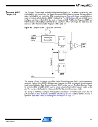 107
2486Z–AVR–02/11
ATmega8(L)
Compare Match
Output Unit
The Compare Output mode (COM21:0) bits have two functions. The waveform generator uses
the COM21:0 bits for defining the Output Compare (OC2) state at the next Compare Match.
Also, the COM21:0 bits control the OC2 pin output source. Figure 48 shows a simplified sche-
matic of the logic affected by the COM21:0 bit setting. The I/O Registers, I/O bits, and I/O pins in
the figure are shown in bold. Only the parts of the general I/O Port Control Registers (DDR and
PORT) that are affected by the COM21:0 bits are shown. When referring to the OC2 state, the
reference is for the internal OC2 Register, not the OC2 pin.
Figure 48. Compare Match Output Unit, Schematic
The general I/O port function is overridden by the Output Compare (OC2) from the waveform
generator if either of the COM21:0 bits are set. However, the OC2 pin direction (input or output)
is still controlled by the Data Direction Register (DDR) for the port pin. The Data Direction Regis-
ter bit for the OC2 pin (DDR_OC2) must be set as output before the OC2 value is visible on the
pin. The port override function is independent of the Waveform Generation mode.
The design of the Output Compare Pin logic allows initialization of the OC2 state before the out-
put is enabled. Note that some COM21:0 bit settings are reserved for certain modes of
operation. See “8-bit Timer/Counter Register Description” on page 114.
PORT
DDR
D Q
D Q
OCn
PinOCn
D Q
Waveform
Generator
COMn1
COMn0
0
1
DATABUS
FOCn
clkI/O
 