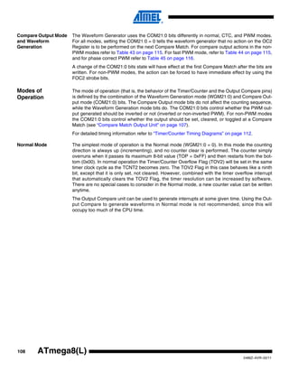 108
2486Z–AVR–02/11
ATmega8(L)
Compare Output Mode
and Waveform
Generation
The Waveform Generator uses the COM21:0 bits differently in normal, CTC, and PWM modes.
For all modes, setting the COM21:0 = 0 tells the waveform generator that no action on the OC2
Register is to be performed on the next Compare Match. For compare output actions in the non-
PWM modes refer to Table 43 on page 115. For fast PWM mode, refer to Table 44 on page 115,
and for phase correct PWM refer to Table 45 on page 116.
A change of the COM21:0 bits state will have effect at the first Compare Match after the bits are
written. For non-PWM modes, the action can be forced to have immediate effect by using the
FOC2 strobe bits.
Modes of
Operation
The mode of operation (that is, the behavior of the Timer/Counter and the Output Compare pins)
is defined by the combination of the Waveform Generation mode (WGM21:0) and Compare Out-
put mode (COM21:0) bits. The Compare Output mode bits do not affect the counting sequence,
while the Waveform Generation mode bits do. The COM21:0 bits control whether the PWM out-
put generated should be inverted or not (inverted or non-inverted PWM). For non-PWM modes
the COM21:0 bits control whether the output should be set, cleared, or toggled at a Compare
Match (see “Compare Match Output Unit” on page 107).
For detailed timing information refer to “Timer/Counter Timing Diagrams” on page 112.
Normal Mode The simplest mode of operation is the Normal mode (WGM21:0 = 0). In this mode the counting
direction is always up (incrementing), and no counter clear is performed. The counter simply
overruns when it passes its maximum 8-bit value (TOP = 0xFF) and then restarts from the bot-
tom (0x00). In normal operation the Timer/Counter Overflow Flag (TOV2) will be set in the same
timer clock cycle as the TCNT2 becomes zero. The TOV2 Flag in this case behaves like a ninth
bit, except that it is only set, not cleared. However, combined with the timer overflow interrupt
that automatically clears the TOV2 Flag, the timer resolution can be increased by software.
There are no special cases to consider in the Normal mode, a new counter value can be written
anytime.
The Output Compare unit can be used to generate interrupts at some given time. Using the Out-
put Compare to generate waveforms in Normal mode is not recommended, since this will
occupy too much of the CPU time.
 