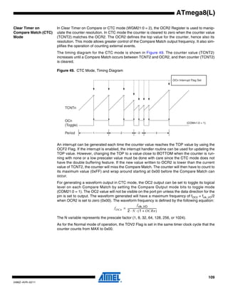 109
2486Z–AVR–02/11
ATmega8(L)
Clear Timer on
Compare Match (CTC)
Mode
In Clear Timer on Compare or CTC mode (WGM21:0 = 2), the OCR2 Register is used to manip-
ulate the counter resolution. In CTC mode the counter is cleared to zero when the counter value
(TCNT2) matches the OCR2. The OCR2 defines the top value for the counter, hence also its
resolution. This mode allows greater control of the Compare Match output frequency. It also sim-
plifies the operation of counting external events.
The timing diagram for the CTC mode is shown in Figure 49. The counter value (TCNT2)
increases until a Compare Match occurs between TCNT2 and OCR2, and then counter (TCNT2)
is cleared.
Figure 49. CTC Mode, Timing Diagram
An interrupt can be generated each time the counter value reaches the TOP value by using the
OCF2 Flag. If the interrupt is enabled, the interrupt handler routine can be used for updating the
TOP value. However, changing the TOP to a value close to BOTTOM when the counter is run-
ning with none or a low prescaler value must be done with care since the CTC mode does not
have the double buffering feature. If the new value written to OCR2 is lower than the current
value of TCNT2, the counter will miss the Compare Match. The counter will then have to count to
its maximum value (0xFF) and wrap around starting at 0x00 before the Compare Match can
occur.
For generating a waveform output in CTC mode, the OC2 output can be set to toggle its logical
level on each Compare Match by setting the Compare Output mode bits to toggle mode
(COM21:0 = 1). The OC2 value will not be visible on the port pin unless the data direction for the
pin is set to output. The waveform generated will have a maximum frequency of fOC2 = fclk_I/O/2
when OCR2 is set to zero (0x00). The waveform frequency is defined by the following equation:
The N variable represents the prescale factor (1, 8, 32, 64, 128, 256, or 1024).
As for the Normal mode of operation, the TOV2 Flag is set in the same timer clock cycle that the
counter counts from MAX to 0x00.
TCNTn
OCn
(Toggle)
OCn Interrupt Flag Set
1 4Period 2 3
(COMn1:0 = 1)
fOCn
fclk_I/O
2 N 1 OCRn+( )⋅ ⋅
-----------------------------------------------=
 