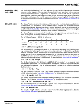 11
2486Z–AVR–02/11
ATmega8(L)
Arithmetic Logic
Unit – ALU
The high-performance Atmel®
AVR®
ALU operates in direct connection with all the 32 general
purpose working registers. Within a single clock cycle, arithmetic operations between general
purpose registers or between a register and an immediate are executed. The ALU operations
are divided into three main categories – arithmetic, logical, and bit-functions. Some implementa-
tions of the architecture also provide a powerful multiplier supporting both signed/unsigned
multiplication and fractional format. For a detailed description, see “Instruction Set Summary” on
page 282.
Status Register The Status Register contains information about the result of the most recently executed arithme-
tic instruction. This information can be used for altering program flow in order to perform
conditional operations. Note that the Status Register is updated after all ALU operations, as
specified in the Instruction Set Reference. This will in many cases remove the need for using the
dedicated compare instructions, resulting in faster and more compact code.
The Status Register is not automatically stored when entering an interrupt routine and restored
when returning from an interrupt. This must be handled by software.
The AVR Status Register – SREG – is defined as:
• Bit 7 – I: Global Interrupt Enable
The Global Interrupt Enable bit must be set for the interrupts to be enabled. The individual inter-
rupt enable control is then performed in separate control registers. If the Global Interrupt Enable
Register is cleared, none of the interrupts are enabled independent of the individual interrupt
enable settings. The I-bit is cleared by hardware after an interrupt has occurred, and is set by
the RETI instruction to enable subsequent interrupts. The I-bit can also be set and cleared by
the application with the SEI and CLI instructions, as described in the Instruction Set Reference.
• Bit 6 – T: Bit Copy Storage
The Bit Copy instructions BLD (Bit LoaD) and BST (Bit STore) use the T-bit as source or desti-
nation for the operated bit. A bit from a register in the Register File can be copied into T by the
BST instruction, and a bit in T can be copied into a bit in a register in the Register File by the
BLD instruction.
• Bit 5 – H: Half Carry Flag
The Half Carry Flag H indicates a Half Carry in some arithmetic operations. Half Carry is useful
in BCD arithmetic. See the “Instruction Set Description” for detailed information.
• Bit 4 – S: Sign Bit, S = N ⊕ V
The S-bit is always an exclusive or between the Negative Flag N and the Two’s Complement
Overflow Flag V. See the “Instruction Set Description” for detailed information.
• Bit 3 – V: Two’s Complement Overflow Flag
The Two’s Complement Overflow Flag V supports two’s complement arithmetics. See the
“Instruction Set Description” for detailed information.
• Bit 2 – N: Negative Flag
The Negative Flag N indicates a negative result in an arithmetic or logic operation. See the
“Instruction Set Description” for detailed information.
Bit 7 6 5 4 3 2 1 0
I T H S V N Z C SREG
Read/Write R/W R/W R/W R/W R/W R/W R/W R/W
Initial Value 0 0 0 0 0 0 0 0
 