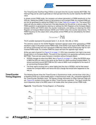 112
2486Z–AVR–02/11
ATmega8(L)
The Timer/Counter Overflow Flag (TOV2) is set each time the counter reaches BOTTOM. The
Interrupt Flag can be used to generate an interrupt each time the counter reaches the BOTTOM
value.
In phase correct PWM mode, the compare unit allows generation of PWM waveforms on the
OC2 pin. Setting the COM21:0 bits to 2 will produce a non-inverted PWM. An inverted PWM out-
put can be generated by setting the COM21:0 to 3 (see Table 45 on page 116). The actual OC2
value will only be visible on the port pin if the data direction for the port pin is set as output. The
PWM waveform is generated by clearing (or setting) the OC2 Register at the Compare Match
between OCR2 and TCNT2 when the counter increments, and setting (or clearing) the OC2
Register at Compare Match between OCR2 and TCNT2 when the counter decrements. The
PWM frequency for the output when using phase correct PWM can be calculated by the follow-
ing equation:
The N variable represents the prescale factor (1, 8, 32, 64, 128, 256, or 1024).
The extreme values for the OCR2 Register represent special cases when generating a PWM
waveform output in the phase correct PWM mode. If the OCR2 is set equal to BOTTOM, the out-
put will be continuously low and if set equal to MAX the output will be continuously high for non-
inverted PWM mode. For inverted PWM the output will have the opposite logic values.
At the very start of period 2 in Figure 51 on page 111 OCn has a transition from high to low even
though there is no Compare Match. The point of this transition is to guarantee symmetry around
BOTTOM. There are two cases that give a transition without Compare Match:
• OCR2A changes its value from MAX, like in Figure 51 on page 111. When the OCR2A value
is MAX the OCn pin value is the same as the result of a down-counting Compare Match. To
ensure symmetry around BOTTOM the OCn value at MAX must correspond to the result of
an up-counting Compare Match
• The timer starts counting from a value higher than the one in OCR2A, and for that reason
misses the Compare Match and hence the OCn change that would have happened on the
way up
Timer/Counter
Timing Diagrams
The following figures show the Timer/Counter in Synchronous mode, and the timer clock (clkT2)
is therefore shown as a clock enable signal. In Asynchronous mode, clkI/O should be replaced by
the Timer/Counter Oscillator clock. The figures include information on when Interrupt Flags are
set. Figure 52 contains timing data for basic Timer/Counter operation. The figure shows the
count sequence close to the MAX value in all modes other than phase correct PWM mode.
Figure 52. Timer/Counter Timing Diagram, no Prescaling
fOCnPCPWM
fclk_I/O
N 510⋅
------------------=
clkTn
(clkI/O
/1)
TOVn
clkI/O
TCNTn MAX - 1 MAX BOTTOM BOTTOM + 1
 