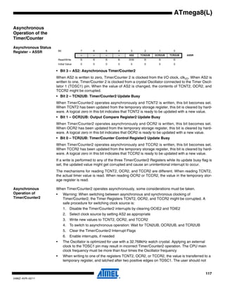 117
2486Z–AVR–02/11
ATmega8(L)
Asynchronous
Operation of the
Timer/Counter
Asynchronous Status
Register – ASSR
• Bit 3 – AS2: Asynchronous Timer/Counter2
When AS2 is written to zero, Timer/Counter 2 is clocked from the I/O clock, clkI/O. When AS2 is
written to one, Timer/Counter 2 is clocked from a crystal Oscillator connected to the Timer Oscil-
lator 1 (TOSC1) pin. When the value of AS2 is changed, the contents of TCNT2, OCR2, and
TCCR2 might be corrupted.
• Bit 2 – TCN2UB: Timer/Counter2 Update Busy
When Timer/Counter2 operates asynchronously and TCNT2 is written, this bit becomes set.
When TCNT2 has been updated from the temporary storage register, this bit is cleared by hard-
ware. A logical zero in this bit indicates that TCNT2 is ready to be updated with a new value.
• Bit 1 – OCR2UB: Output Compare Register2 Update Busy
When Timer/Counter2 operates asynchronously and OCR2 is written, this bit becomes set.
When OCR2 has been updated from the temporary storage register, this bit is cleared by hard-
ware. A logical zero in this bit indicates that OCR2 is ready to be updated with a new value.
• Bit 0 – TCR2UB: Timer/Counter Control Register2 Update Busy
When Timer/Counter2 operates asynchronously and TCCR2 is written, this bit becomes set.
When TCCR2 has been updated from the temporary storage register, this bit is cleared by hard-
ware. A logical zero in this bit indicates that TCCR2 is ready to be updated with a new value.
If a write is performed to any of the three Timer/Counter2 Registers while its update busy flag is
set, the updated value might get corrupted and cause an unintentional interrupt to occur.
The mechanisms for reading TCNT2, OCR2, and TCCR2 are different. When reading TCNT2,
the actual timer value is read. When reading OCR2 or TCCR2, the value in the temporary stor-
age register is read.
Asynchronous
Operation of
Timer/Counter2
When Timer/Counter2 operates asynchronously, some considerations must be taken.
• Warning: When switching between asynchronous and synchronous clocking of
Timer/Counter2, the Timer Registers TCNT2, OCR2, and TCCR2 might be corrupted. A
safe procedure for switching clock source is:
1. Disable the Timer/Counter2 interrupts by clearing OCIE2 and TOIE2
2. Select clock source by setting AS2 as appropriate
3. Write new values to TCNT2, OCR2, and TCCR2
4. To switch to asynchronous operation: Wait for TCN2UB, OCR2UB, and TCR2UB
5. Clear the Timer/Counter2 Interrupt Flags
6. Enable interrupts, if needed
• The Oscillator is optimized for use with a 32.768kHz watch crystal. Applying an external
clock to the TOSC1 pin may result in incorrect Timer/Counter2 operation. The CPU main
clock frequency must be more than four times the Oscillator frequency
• When writing to one of the registers TCNT2, OCR2, or TCCR2, the value is transferred to a
temporary register, and latched after two positive edges on TOSC1. The user should not
Bit 7 6 5 4 3 2 1 0
– – – – AS2 TCN2UB OCR2UB TCR2UB ASSR
Read/Write R R R R R/W R R R
Initial Value 0 0 0 0 0 0 0 0
 