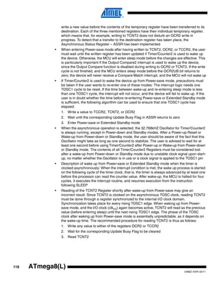 118
2486Z–AVR–02/11
ATmega8(L)
write a new value before the contents of the temporary register have been transferred to its
destination. Each of the three mentioned registers have their individual temporary register,
which means that, for example, writing to TCNT2 does not disturb an OCR2 write in
progress. To detect that a transfer to the destination register has taken place, the
Asynchronous Status Register – ASSR has been implemented
• When entering Power-save mode after having written to TCNT2, OCR2, or TCCR2, the user
must wait until the written register has been updated if Timer/Counter2 is used to wake up
the device. Otherwise, the MCU will enter sleep mode before the changes are effective. This
is particularly important if the Output Compare2 interrupt is used to wake up the device,
since the Output Compare function is disabled during writing to OCR2 or TCNT2. If the write
cycle is not finished, and the MCU enters sleep mode before the OCR2UB bit returns to
zero, the device will never receive a Compare Match interrupt, and the MCU will not wake up
• If Timer/Counter2 is used to wake the device up from Power-save mode, precautions must
be taken if the user wants to re-enter one of these modes: The interrupt logic needs one
TOSC1 cycle to be reset. If the time between wake-up and re-entering sleep mode is less
than one TOSC1 cycle, the interrupt will not occur, and the device will fail to wake up. If the
user is in doubt whether the time before re-entering Power-save or Extended Standby mode
is sufficient, the following algorithm can be used to ensure that one TOSC1 cycle has
elapsed:
1. Write a value to TCCR2, TCNT2, or OCR2
2. Wait until the corresponding Update Busy Flag in ASSR returns to zero
3. Enter Power-save or Extended Standby mode
• When the asynchronous operation is selected, the 32.768kHZ Oscillator for Timer/Counter2
is always running, except in Power-down and Standby modes. After a Power-up Reset or
Wake-up from Power-down or Standby mode, the user should be aware of the fact that this
Oscillator might take as long as one second to stabilize. The user is advised to wait for at
least one second before using Timer/Counter2 after Power-up or Wake-up from Power-down
or Standby mode. The contents of all Timer/Counter2 Registers must be considered lost
after a wake-up from Power-down or Standby mode due to unstable clock signal upon start-
up, no matter whether the Oscillator is in use or a clock signal is applied to the TOSC1 pin
• Description of wake up from Power-save or Extended Standby mode when the timer is
clocked asynchronously: When the interrupt condition is met, the wake up process is started
on the following cycle of the timer clock, that is, the timer is always advanced by at least one
before the processor can read the counter value. After wake-up, the MCU is halted for four
cycles, it executes the interrupt routine, and resumes execution from the instruction
following SLEEP
• Reading of the TCNT2 Register shortly after wake-up from Power-save may give an
incorrect result. Since TCNT2 is clocked on the asynchronous TOSC clock, reading TCNT2
must be done through a register synchronized to the internal I/O clock domain.
Synchronization takes place for every rising TOSC1 edge. When waking up from Power-
save mode, and the I/O clock (clkI/O) again becomes active, TCNT2 will read as the previous
value (before entering sleep) until the next rising TOSC1 edge. The phase of the TOSC
clock after waking up from Power-save mode is essentially unpredictable, as it depends on
the wake-up time. The recommended procedure for reading TCNT2 is thus as follows:
1. Write any value to either of the registers OCR2 or TCCR2
2. Wait for the corresponding Update Busy Flag to be cleared
3. Read TCNT2
 