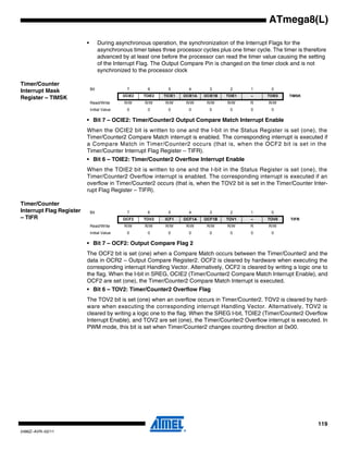 119
2486Z–AVR–02/11
ATmega8(L)
• During asynchronous operation, the synchronization of the Interrupt Flags for the
asynchronous timer takes three processor cycles plus one timer cycle. The timer is therefore
advanced by at least one before the processor can read the timer value causing the setting
of the Interrupt Flag. The Output Compare Pin is changed on the timer clock and is not
synchronized to the processor clock
Timer/Counter
Interrupt Mask
Register – TIMSK
• Bit 7 – OCIE2: Timer/Counter2 Output Compare Match Interrupt Enable
When the OCIE2 bit is written to one and the I-bit in the Status Register is set (one), the
Timer/Counter2 Compare Match interrupt is enabled. The corresponding interrupt is executed if
a Compare Match in Timer/Counter2 occurs (that is, when the OCF2 bit is set in the
Timer/Counter Interrupt Flag Register – TIFR).
• Bit 6 – TOIE2: Timer/Counter2 Overflow Interrupt Enable
When the TOIE2 bit is written to one and the I-bit in the Status Register is set (one), the
Timer/Counter2 Overflow interrupt is enabled. The corresponding interrupt is executed if an
overflow in Timer/Counter2 occurs (that is, when the TOV2 bit is set in the Timer/Counter Inter-
rupt Flag Register – TIFR).
Timer/Counter
Interrupt Flag Register
– TIFR
• Bit 7 – OCF2: Output Compare Flag 2
The OCF2 bit is set (one) when a Compare Match occurs between the Timer/Counter2 and the
data in OCR2 – Output Compare Register2. OCF2 is cleared by hardware when executing the
corresponding interrupt Handling Vector. Alternatively, OCF2 is cleared by writing a logic one to
the flag. When the I-bit in SREG, OCIE2 (Timer/Counter2 Compare Match Interrupt Enable), and
OCF2 are set (one), the Timer/Counter2 Compare Match Interrupt is executed.
• Bit 6 – TOV2: Timer/Counter2 Overflow Flag
The TOV2 bit is set (one) when an overflow occurs in Timer/Counter2. TOV2 is cleared by hard-
ware when executing the corresponding interrupt Handling Vector. Alternatively, TOV2 is
cleared by writing a logic one to the flag. When the SREG I-bit, TOIE2 (Timer/Counter2 Overflow
Interrupt Enable), and TOV2 are set (one), the Timer/Counter2 Overflow interrupt is executed. In
PWM mode, this bit is set when Timer/Counter2 changes counting direction at 0x00.
Bit 7 6 5 4 3 2 1 0
OCIE2 TOIE2 TICIE1 OCIE1A OCIE1B TOIE1 – TOIE0 TIMSK
Read/Write R/W R/W R/W R/W R/W R/W R R/W
Initial Value 0 0 0 0 0 0 0 0
Bit 7 6 5 4 3 2 1 0
OCF2 TOV2 ICF1 OCF1A OCF1B TOV1 – TOV0 TIFR
Read/Write R/W R/W R/W R/W R/W R/W R R/W
Initial Value 0 0 0 0 0 0 0 0
 