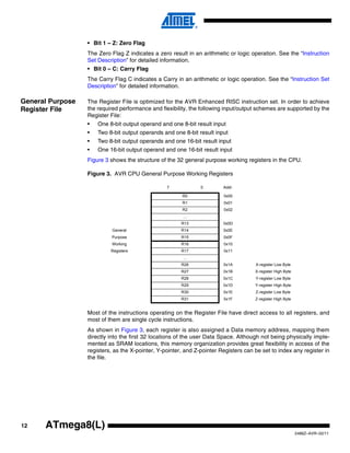 12
2486Z–AVR–02/11
ATmega8(L)
• Bit 1 – Z: Zero Flag
The Zero Flag Z indicates a zero result in an arithmetic or logic operation. See the “Instruction
Set Description” for detailed information.
• Bit 0 – C: Carry Flag
The Carry Flag C indicates a Carry in an arithmetic or logic operation. See the “Instruction Set
Description” for detailed information.
General Purpose
Register File
The Register File is optimized for the AVR Enhanced RISC instruction set. In order to achieve
the required performance and flexibility, the following input/output schemes are supported by the
Register File:
• One 8-bit output operand and one 8-bit result input
• Two 8-bit output operands and one 8-bit result input
• Two 8-bit output operands and one 16-bit result input
• One 16-bit output operand and one 16-bit result input
Figure 3 shows the structure of the 32 general purpose working registers in the CPU.
Figure 3. AVR CPU General Purpose Working Registers
Most of the instructions operating on the Register File have direct access to all registers, and
most of them are single cycle instructions.
As shown in Figure 3, each register is also assigned a Data memory address, mapping them
directly into the first 32 locations of the user Data Space. Although not being physically imple-
mented as SRAM locations, this memory organization provides great flexibility in access of the
registers, as the X-pointer, Y-pointer, and Z-pointer Registers can be set to index any register in
the file.
7 0 Addr.
R0 0x00
R1 0x01
R2 0x02
…
R13 0x0D
General R14 0x0E
Purpose R15 0x0F
Working R16 0x10
Registers R17 0x11
…
R26 0x1A X-register Low Byte
R27 0x1B X-register High Byte
R28 0x1C Y-register Low Byte
R29 0x1D Y-register High Byte
R30 0x1E Z-register Low Byte
R31 0x1F Z-register High Byte
 