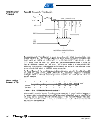120
2486Z–AVR–02/11
ATmega8(L)
Timer/Counter
Prescaler
Figure 56. Prescaler for Timer/Counter2
The clock source for Timer/Counter2 is named clkT2S. clkT2S is by default connected to the main
system I/O clock clkI/O. By setting the AS2 bit in ASSR, Timer/Counter2 is asynchronously
clocked from the TOSC1 pin. This enables use of Timer/Counter2 as a Real Time Counter
(RTC). When AS2 is set, pins TOSC1 and TOSC2 are disconnected from Port B. A crystal can
then be connected between the TOSC1 and TOSC2 pins to serve as an independent clock
source for Timer/Counter2. The Oscillator is optimized for use with a 32.768kHz crystal. Apply-
ing an external clock source to TOSC1 is not recommended.
For Timer/Counter2, the possible prescaled selections are: clkT2S/8, clkT2S/32, clkT2S/64,
clkT2S/128, clkT2S/256, and clkT2S/1024. Additionally, clkT2S as well as 0 (stop) may be selected.
Setting the PSR2 bit in SFIOR resets the prescaler. This allows the user to operate with a pre-
dictable prescaler.
Special Function IO
Register – SFIOR
• Bit 1 – PSR2: Prescaler Reset Timer/Counter2
When this bit is written to one, the Timer/Counter2 prescaler will be reset. The bit will be cleared
by hardware after the operation is performed. Writing a zero to this bit will have no effect. This bit
will always be read as zero if Timer/Counter2 is clocked by the internal CPU clock. If this bit is
written when Timer/Counter2 is operating in Asynchronous mode, the bit will remain one until
the prescaler has been reset.
10-BIT T/C PRESCALER
TIMER/COUNTER2 CLOCK SOURCE
clkI/O clkT2S
TOSC1
AS2
CS20
CS21
CS22
clkT2S/8
clkT2S/64
clkT2S/128
clkT2S/1024
clkT2S/256
clkT2S/32
0PSR2
Clear
clkT2
Bit 7 6 5 4 3 2 1 0
– – – – ACME PUD PSR2 PSR10 SFIOR
Read/Write R R R R R/W R/W R/W R/W
Initial Value 0 0 0 0 0 0 0 0
 