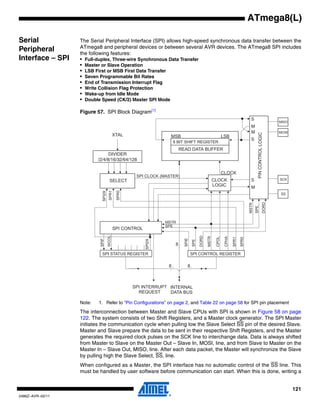 121
2486Z–AVR–02/11
ATmega8(L)
Serial
Peripheral
Interface – SPI
The Serial Peripheral Interface (SPI) allows high-speed synchronous data transfer between the
ATmega8 and peripheral devices or between several AVR devices. The ATmega8 SPI includes
the following features:
• Full-duplex, Three-wire Synchronous Data Transfer
• Master or Slave Operation
• LSB First or MSB First Data Transfer
• Seven Programmable Bit Rates
• End of Transmission Interrupt Flag
• Write Collision Flag Protection
• Wake-up from Idle Mode
• Double Speed (CK/2) Master SPI Mode
Figure 57. SPI Block Diagram(1)
Note: 1. Refer to “Pin Configurations” on page 2, and Table 22 on page 58 for SPI pin placement
The interconnection between Master and Slave CPUs with SPI is shown in Figure 58 on page
122. The system consists of two Shift Registers, and a Master clock generator. The SPI Master
initiates the communication cycle when pulling low the Slave Select SS pin of the desired Slave.
Master and Slave prepare the data to be sent in their respective Shift Registers, and the Master
generates the required clock pulses on the SCK line to interchange data. Data is always shifted
from Master to Slave on the Master Out – Slave In, MOSI, line, and from Slave to Master on the
Master In – Slave Out, MISO, line. After each data packet, the Master will synchronize the Slave
by pulling high the Slave Select, SS, line.
When configured as a Master, the SPI interface has no automatic control of the SS line. This
must be handled by user software before communication can start. When this is done, writing a
SPI2X
SPI2X
DIVIDER
/2/4/8/16/32/64/128
 