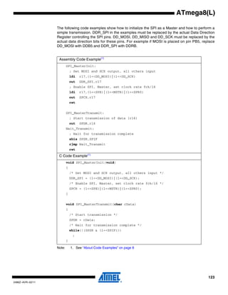123
2486Z–AVR–02/11
ATmega8(L)
The following code examples show how to initialize the SPI as a Master and how to perform a
simple transmission. DDR_SPI in the examples must be replaced by the actual Data Direction
Register controlling the SPI pins. DD_MOSI, DD_MISO and DD_SCK must be replaced by the
actual data direction bits for these pins. For example if MOSI is placed on pin PB5, replace
DD_MOSI with DDB5 and DDR_SPI with DDRB.
Note: 1. See “About Code Examples” on page 8
Assembly Code Example(1)
SPI_MasterInit:
; Set MOSI and SCK output, all others input
ldi r17,(1<<DD_MOSI)|(1<<DD_SCK)
out DDR_SPI,r17
; Enable SPI, Master, set clock rate fck/16
ldi r17,(1<<SPE)|(1<<MSTR)|(1<<SPR0)
out SPCR,r17
ret
SPI_MasterTransmit:
; Start transmission of data (r16)
out SPDR,r16
Wait_Transmit:
; Wait for transmission complete
sbis SPSR,SPIF
rjmp Wait_Transmit
ret
C Code Example(1)
void SPI_MasterInit(void)
{
/* Set MOSI and SCK output, all others input */
DDR_SPI = (1<<DD_MOSI)|(1<<DD_SCK);
/* Enable SPI, Master, set clock rate fck/16 */
SPCR = (1<<SPE)|(1<<MSTR)|(1<<SPR0);
}
void SPI_MasterTransmit(char cData)
{
/* Start transmission */
SPDR = cData;
/* Wait for transmission complete */
while(!(SPSR & (1<<SPIF)))
;
}
 