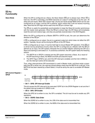 125
2486Z–AVR–02/11
ATmega8(L)
SS Pin
Functionality
Slave Mode When the SPI is configured as a Slave, the Slave Select (SS) pin is always input. When SS is
held low, the SPI is activated, and MISO becomes an output if configured so by the user. All
other pins are inputs. When SS is driven high, all pins are inputs except MISO which can be user
configured as an output, and the SPI is passive, which means that it will not receive incoming
data. Note that the SPI logic will be reset once the SS pin is driven high.
The SS pin is useful for packet/byte synchronization to keep the Slave bit counter synchronous
with the master clock generator. When the SS pin is driven high, the SPI Slave will immediately
reset the send and receive logic, and drop any partially received data in the Shift Register.
Master Mode When the SPI is configured as a Master (MSTR in SPCR is set), the user can determine the
direction of the SS pin.
If SS is configured as an output, the pin is a general output pin which does not affect the SPI
system. Typically, the pin will be driving the SS pin of the SPI Slave.
If SS is configured as an input, it must be held high to ensure Master SPI operation. If the SS pin
is driven low by peripheral circuitry when the SPI is configured as a Master with the SS pin
defined as an input, the SPI system interprets this as another Master selecting the SPI as a
Slave and starting to send data to it. To avoid bus contention, the SPI system takes the following
actions:
1. The MSTR bit in SPCR is cleared and the SPI system becomes a Slave. As a result of
the SPI becoming a Slave, the MOSI and SCK pins become inputs
2. The SPIF Flag in SPSR is set, and if the SPI interrupt is enabled, and the I-bit in SREG is
set, the interrupt routine will be executed
Thus, when interrupt-driven SPI transmission is used in Master mode, and there exists a possi-
bility that SS is driven low, the interrupt should always check that the MSTR bit is still set. If the
MSTR bit has been cleared by a Slave Select, it must be set by the user to re-enable SPI Master
mode.
SPI Control Register –
SPCR
• Bit 7 – SPIE: SPI Interrupt Enable
This bit causes the SPI interrupt to be executed if SPIF bit in the SPSR Register is set and the if
the global interrupt enable bit in SREG is set.
• Bit 6 – SPE: SPI Enable
When the SPE bit is written to one, the SPI is enabled. This bit must be set to enable any SPI
operations.
• Bit 5 – DORD: Data Order
When the DORD bit is written to one, the LSB of the data word is transmitted first.
When the DORD bit is written to zero, the MSB of the data word is transmitted first.
Bit 7 6 5 4 3 2 1 0
SPIE SPE DORD MSTR CPOL CPHA SPR1 SPR0 SPCR
Read/Write R/W R/W R/W R/W R/W R/W R/W R/W
Initial Value 0 0 0 0 0 0 0 0
 
