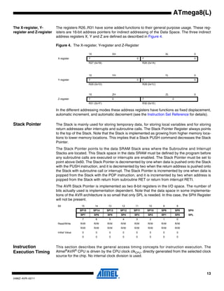 13
2486Z–AVR–02/11
ATmega8(L)
The X-register, Y-
register and Z-register
The registers R26..R31 have some added functions to their general purpose usage. These reg-
isters are 16-bit address pointers for indirect addressing of the Data Space. The three indirect
address registers X, Y and Z are defined as described in Figure 4.
Figure 4. The X-register, Y-register and Z-Register
In the different addressing modes these address registers have functions as fixed displacement,
automatic increment, and automatic decrement (see the Instruction Set Reference for details).
Stack Pointer The Stack is mainly used for storing temporary data, for storing local variables and for storing
return addresses after interrupts and subroutine calls. The Stack Pointer Register always points
to the top of the Stack. Note that the Stack is implemented as growing from higher memory loca-
tions to lower memory locations. This implies that a Stack PUSH command decreases the Stack
Pointer.
The Stack Pointer points to the data SRAM Stack area where the Subroutine and Interrupt
Stacks are located. This Stack space in the data SRAM must be defined by the program before
any subroutine calls are executed or interrupts are enabled. The Stack Pointer must be set to
point above 0x60. The Stack Pointer is decremented by one when data is pushed onto the Stack
with the PUSH instruction, and it is decremented by two when the return address is pushed onto
the Stack with subroutine call or interrupt. The Stack Pointer is incremented by one when data is
popped from the Stack with the POP instruction, and it is incremented by two when address is
popped from the Stack with return from subroutine RET or return from interrupt RETI.
The AVR Stack Pointer is implemented as two 8-bit registers in the I/O space. The number of
bits actually used is implementation dependent. Note that the data space in some implementa-
tions of the AVR architecture is so small that only SPL is needed. In this case, the SPH Register
will not be present.
Instruction
Execution Timing
This section describes the general access timing concepts for instruction execution. The
Atmel®
AVR®
CPU is driven by the CPU clock clkCPU, directly generated from the selected clock
source for the chip. No internal clock division is used.
15 XH XL 0
X-register 7 0 7 0
R27 (0x1B) R26 (0x1A)
15 YH YL 0
Y-register 7 0 7 0
R29 (0x1D) R28 (0x1C)
15 ZH ZL 0
Z-register 7 0 7 0
R31 (0x1F) R30 (0x1E)
Bit 15 14 13 12 11 10 9 8
SP15 SP14 SP13 SP12 SP11 SP10 SP9 SP8 SPH
SP7 SP6 SP5 SP4 SP3 SP2 SP1 SP0 SPL
7 6 5 4 3 2 1 0
Read/Write R/W R/W R/W R/W R/W R/W R/W R/W
R/W R/W R/W R/W R/W R/W R/W R/W
Initial Value 0 0 0 0 0 0 0 0
0 0 0 0 0 0 0 0
 