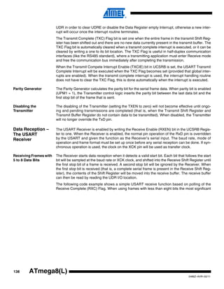 138
2486Z–AVR–02/11
ATmega8(L)
UDR in order to clear UDRE or disable the Data Register empty Interrupt, otherwise a new inter-
rupt will occur once the interrupt routine terminates.
The Transmit Complete (TXC) Flag bit is set one when the entire frame in the transmit Shift Reg-
ister has been shifted out and there are no new data currently present in the transmit buffer. The
TXC Flag bit is automatically cleared when a transmit complete interrupt is executed, or it can be
cleared by writing a one to its bit location. The TXC Flag is useful in half-duplex communication
interfaces (like the RS485 standard), where a transmitting application must enter Receive mode
and free the communication bus immediately after completing the transmission.
When the Transmit Compete Interrupt Enable (TXCIE) bit in UCSRB is set, the USART Transmit
Complete Interrupt will be executed when the TXC Flag becomes set (provided that global inter-
rupts are enabled). When the transmit complete interrupt is used, the interrupt handling routine
does not have to clear the TXC Flag, this is done automatically when the interrupt is executed.
Parity Generator The Parity Generator calculates the parity bit for the serial frame data. When parity bit is enabled
(UPM1 = 1), the Transmitter control logic inserts the parity bit between the last data bit and the
first stop bit of the frame that is sent.
Disabling the
Transmitter
The disabling of the Transmitter (setting the TXEN to zero) will not become effective until ongo-
ing and pending transmissions are completed (that is, when the Transmit Shift Register and
Transmit Buffer Register do not contain data to be transmitted). When disabled, the Transmitter
will no longer override the TxD pin.
Data Reception –
The USART
Receiver
The USART Receiver is enabled by writing the Receive Enable (RXEN) bit in the UCSRB Regis-
ter to one. When the Receiver is enabled, the normal pin operation of the RxD pin is overridden
by the USART and given the function as the Receiver’s serial input. The baud rate, mode of
operation and frame format must be set up once before any serial reception can be done. If syn-
chronous operation is used, the clock on the XCK pin will be used as transfer clock.
Receiving Frames with
5 to 8 Data Bits
The Receiver starts data reception when it detects a valid start bit. Each bit that follows the start
bit will be sampled at the baud rate or XCK clock, and shifted into the Receive Shift Register until
the first stop bit of a frame is received. A second stop bit will be ignored by the Receiver. When
the first stop bit is received (that is, a complete serial frame is present in the Receive Shift Reg-
ister), the contents of the Shift Register will be moved into the receive buffer. The receive buffer
can then be read by reading the UDR I/O location.
The following code example shows a simple USART receive function based on polling of the
Receive Complete (RXC) Flag. When using frames with less than eight bits the most significant
 