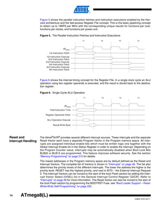 14
2486Z–AVR–02/11
ATmega8(L)
Figure 5 shows the parallel instruction fetches and instruction executions enabled by the Har-
vard architecture and the fast-access Register File concept. This is the basic pipelining concept
to obtain up to 1MIPS per MHz with the corresponding unique results for functions per cost,
functions per clocks, and functions per power-unit.
Figure 5. The Parallel Instruction Fetches and Instruction Executions
Figure 6 shows the internal timing concept for the Register File. In a single clock cycle an ALU
operation using two register operands is executed, and the result is stored back to the destina-
tion register.
Figure 6. Single Cycle ALU Operation
Reset and
Interrupt Handling
The Atmel®
AVR®
provides several different interrupt sources. These interrupts and the separate
Reset Vector each have a separate Program Vector in the Program memory space. All inter-
rupts are assigned individual enable bits which must be written logic one together with the
Global Interrupt Enable bit in the Status Register in order to enable the interrupt. Depending on
the Program Counter value, interrupts may be automatically disabled when Boot Lock Bits
BLB02 or BLB12 are programmed. This feature improves software security. See the section
“Memory Programming” on page 215 for details.
The lowest addresses in the Program memory space are by default defined as the Reset and
Interrupt Vectors. The complete list of Vectors is shown in “Interrupts” on page 46. The list also
determines the priority levels of the different interrupts. The lower the address the higher is the
priority level. RESET has the highest priority, and next is INT0 – the External Interrupt Request
0. The Interrupt Vectors can be moved to the start of the boot Flash section by setting the Inter-
rupt Vector Select (IVSEL) bit in the General Interrupt Control Register (GICR). Refer to
“Interrupts” on page 46 for more information. The Reset Vector can also be moved to the start of
the boot Flash section by programming the BOOTRST Fuse, see “Boot Loader Support – Read-
While-Write Self-Programming” on page 202.
clk
1st Instruction Fetch
1st Instruction Execute
2nd Instruction Fetch
2nd Instruction Execute
3rd Instruction Fetch
3rd Instruction Execute
4th Instruction Fetch
T1 T2 T3 T4
CPU
Total Execution Time
Register Operands Fetch
ALU Operation Execute
Result Write Back
T1 T2 T3 T4
clkCPU
 